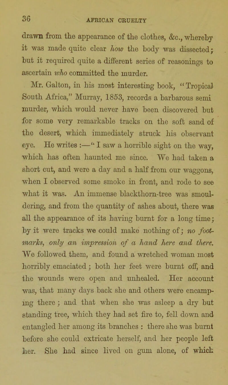 3G AFRICAN CRUELTY drawn from the appearance of the clothes, &c., whereby it was made quite clear how the body was dissected; but it required quite a different series of reasonings to ascertain v:ho committed the murder. Mr. Galton, in his most interesting book, “Tropical South Africa,” Murray, 1853, records a barbarous semi murder, which would never have been discovered but for some very remarkable tracks on the soft sand of the desert, which immediately struck his observant eye. He writes :—<l I saw a horrible sight on the way, which has often haunted me since. We had taken a short cut, and were a day and a half from our waggons, when I observed some smoke in front, and rode to see what it was. An immense blacktliorn-tree was smoul- dering, and from the quantity of ashes about, there was all the appearance of its having burnt for a long time; by it were tracks we could make no tiling of; no foot- marks, only an impression of a hand here and there. We followed them, and found a wretched woman most horribly emaciated; both her feet were burnt off, and the wounds were open and unhealed. Her account was, that many days back she and others were encamp- ing there; and that when she was asleep a dry but standing tree, which they had set fire to, fell down and entangled her among its branches : there she was burnt before she could extricate herself, and her people left her. She had since lived on gum alone, of which