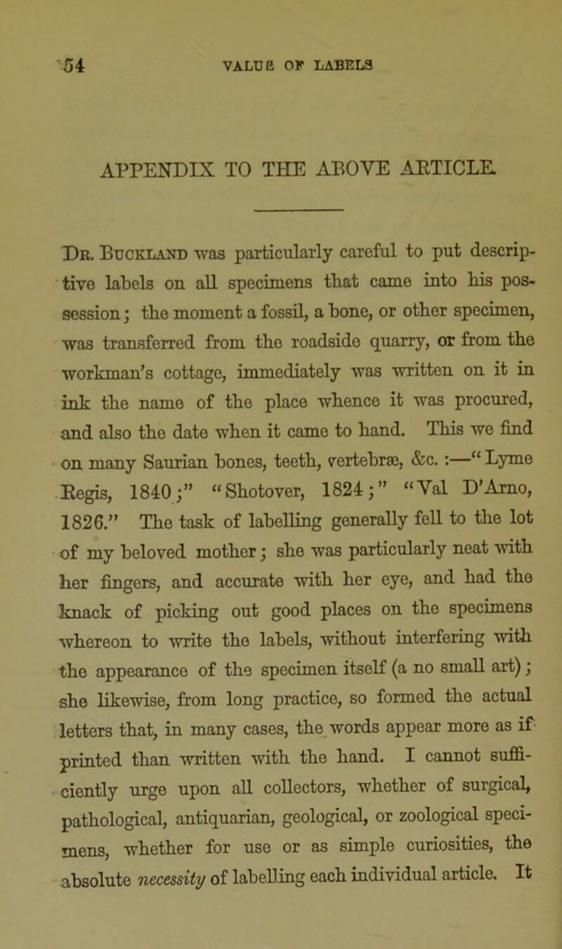 APPENDIX TO THE ABOVE ARTICLE. Dr. Buckland was particularly careful to put descrip- tive labels on all specimens that came into bis pos- session ; the moment a fossil, a bone, or other specimen, was transferred from the roadside quarry, or from the workman’s cottage, immediately was written on it in ini- the name of the place whence it was procured, and also tho date when it came to hand. This we find on many Saurian bones, teeth, vertebrae, &c.:—“ Lyme Regis, 1840;” “Shotover, 1824;” “Val D’Arno, 1826.” The task of labelling generally fell to the lot of my beloved mother; she was particularly neat ■with her fingers, and accurate with her eye, and had the knack of picking out good places on tho specimens whereon to write the labels, without interfering with tho appearance of the specimen itself (a no small art); she likewise, from long practice, so formed the actual letters that, in many cases, the words appear more as if printed than written with tho hand. I cannot suffi- ciently urge upon all collectors, whether of surgical, pathological, antiquarian, geological, or zoological speci- mens, whether for use or as simple curiosities, the absolute necessity of labelling each individual article. It