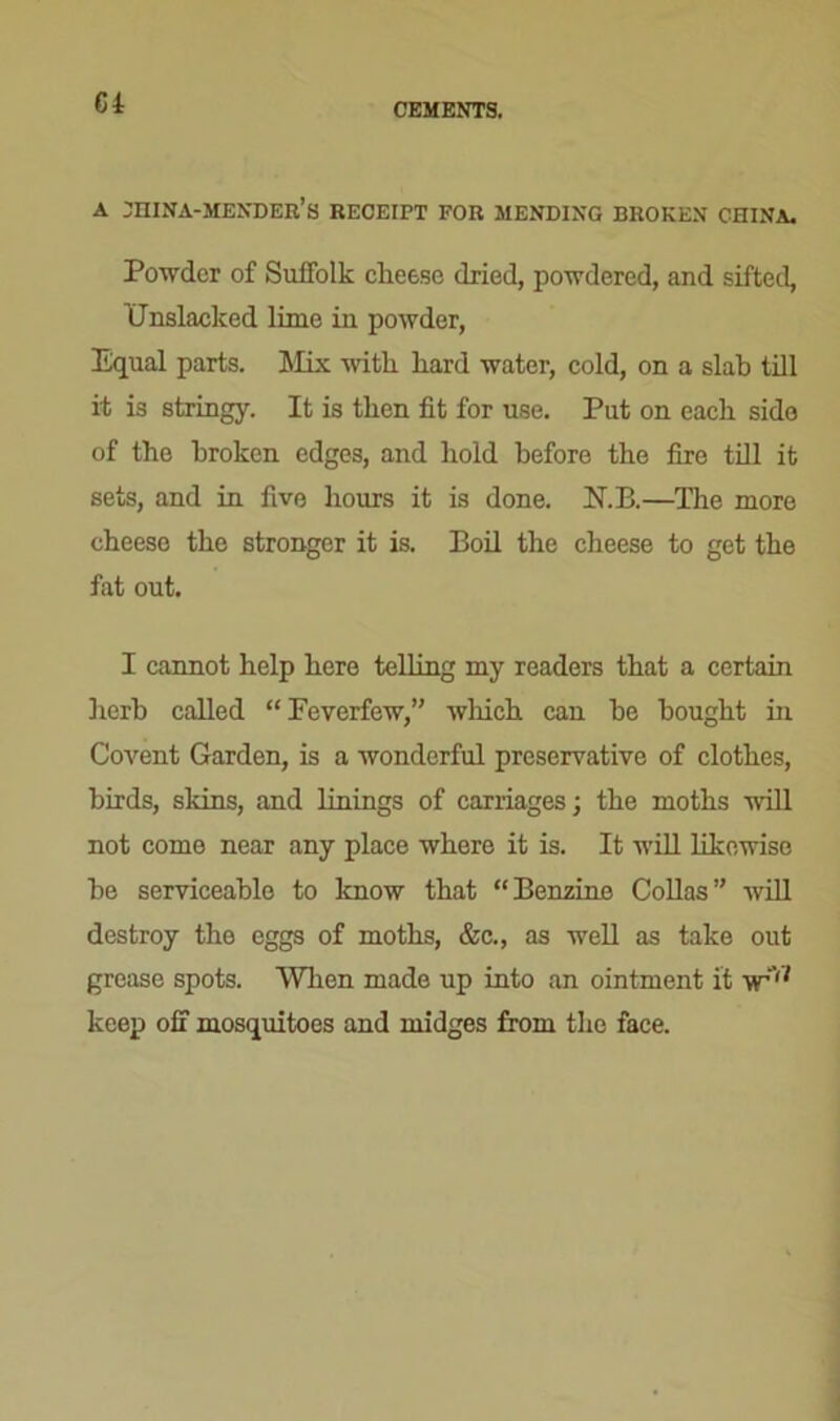 Gi A jhina-mender’s receipt for mending broken china. Powder of Suffolk cheese dried, powdered, and sifted, tJnslacked lime in powder, Equal parts. Mix with hard water, cold, on a slab till it is stringy. It is then fit for use. Put on each side of the broken edges, and hold before the fire till it sets, and in five hours it is done. N.B.—The more cheese the stronger it is. Boil the cheese to get the fat out. I cannot help here telling my readers that a certain herb called “ Feverfew,” which can he bought in Covent Garden, is a wonderful preservative of clothes, birds, skins, and linings of carriages; the moths will not come near any place where it is. It will likewise he serviceable to know that “Benzine Collas” will destroy the eggs of moths, &c., as well as take out grease spots. When made up into an ointment it yr,i keep off mosquitoes and midges from the face.