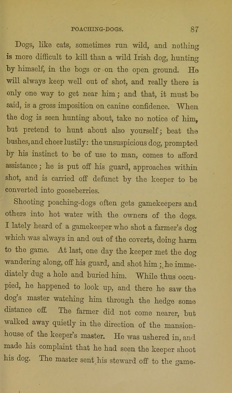 Dogs, like cats, sometimes run wild, and nothing is more difficult to kill than a wild Irish dog, hunting by himself, in the hogs or on the open ground. He will always keep well out of shot, and really there is only one way to get near him; and that, it must be said, is a gross imposition on canine confidence. AVhen the dog is seen hunting about, take no notice of him, but pretend to hunt about also yourself] beat the hushes, and cheer lustily: the unsuspicious dog, prompted by his instinct to be of use to man, comes to afford assistance; he is put off his guard, approaches within shot, and is carried off defunct by the keeper to be converted into gooseberries. Shooting poaching-dogs often gets gamekeepers and others into hot water with the owners of the dogs. I lately heard of a gamekeeper who shot a farmer’s dog which was always in and out of the coverts, doing harm to the game. At last, one day the keeper met the dog wandering along, off his guard, and shot him ; he imme- diately dug a hole and buried him. While thus occu- pied, he happened to look up, and there he saw the dog s master watching him through the hedge some distance off. The farmer did not come nearer, but walked away quietly in the direction of the mansion- house of the keeper’s master. He was ushered in, and made his complaint that he had seen the keeper shoot his dog. The master sent his steward off to the game-