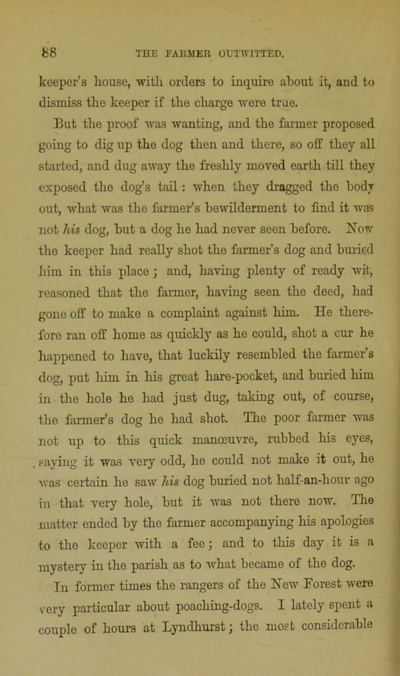 keeper’s liouse, with orders to inquire about it, and to dismiss the keeper if the charge were true. But the proof was wanting, and the farmer proposed going to dig up the dog then and there, so off they all started, and dug away the freshly moved earth till they exposed the dog’s tail: when they dragged the body out, what was the farmer’s bewilderment to find it was not his dog, hut a dog he had never seen before. How the keeper had really shot the farmer’s dog and buried bun in this place; and, having plenty of ready wit, reasoned that the farmer, having seen the deed, had gone off to make a complaint against him. He there- fore ran off home as quickly as he could, shot a cur he happened to have, that luckily resembled the farmer’s dog, put him in his great hare-pocket, and buried him in the hole he had just dug, taking out, of course, the farmer’s dog he had shot. Tire poor farmer was not up to this quick manoeuvre, rubbed his eyes, saying it was very odd, he could not make it out, he was certain ho saw his dog buried not half-an-liour ago in that very hole, hut it was not there now. The matter ended by tho farmer accompanying his apologies to the keeper with a fee; and to this day it is a mystery in tho parish as to what became of the dog. In former times the rangers of the Hew Forest were very particular about poaching-dogs. I lately spent a couple of hours at Lyndhurst; the most considerable