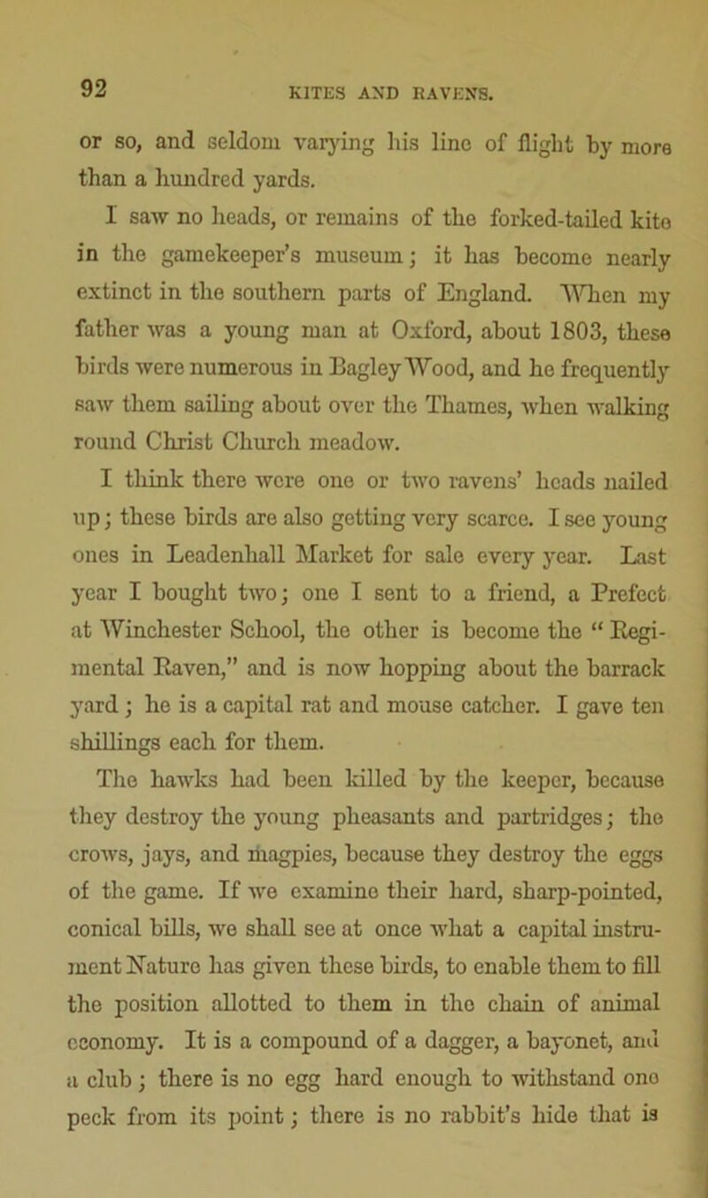 KITES AND RAVENS. or so, and seldom varying his line of flight by more than a hundred yards. 1 saw no ileads, or remains of the forked-tailed kite in the gamekeeper’s museum; it has become nearly extinct in the southern parts of England. When my father was a young man at Oxford, about 1803, these birds were numerous in Bagley Wood, and he frequently saw them sailing about over the Thames, when walking round Christ Church meadow. I think there were one or two ravens’ heads nailed up; these birds are also getting very scarce. I see young ones in Leadenhall Market for sale every year. Last year I bought two; one I sent to a friend, a Prefect at Winchester School, the other is become the “ Regi- mental Raven,” and is now hopping about the barrack yard; he is a capital rat and mouse catcher. I gave ten shillings each for them. The haAvks had been killed by the keeper, because they destroy the young pheasants and partridges; the croAvs, jays, and magpies, because they destroy the eggs of the game. If Ave examine their hard, sharp-pointed, conical bills, we shall see at once Avhat a capital instru- ment Nature has given these birds, to enable them to fill the position allotted to them in the chain of animal economy. It is a compound of a dagger, a bayonet, anu a club; there is no egg hard enough to Avithstand ono peck from its point; there is no rabbit’s hide that is