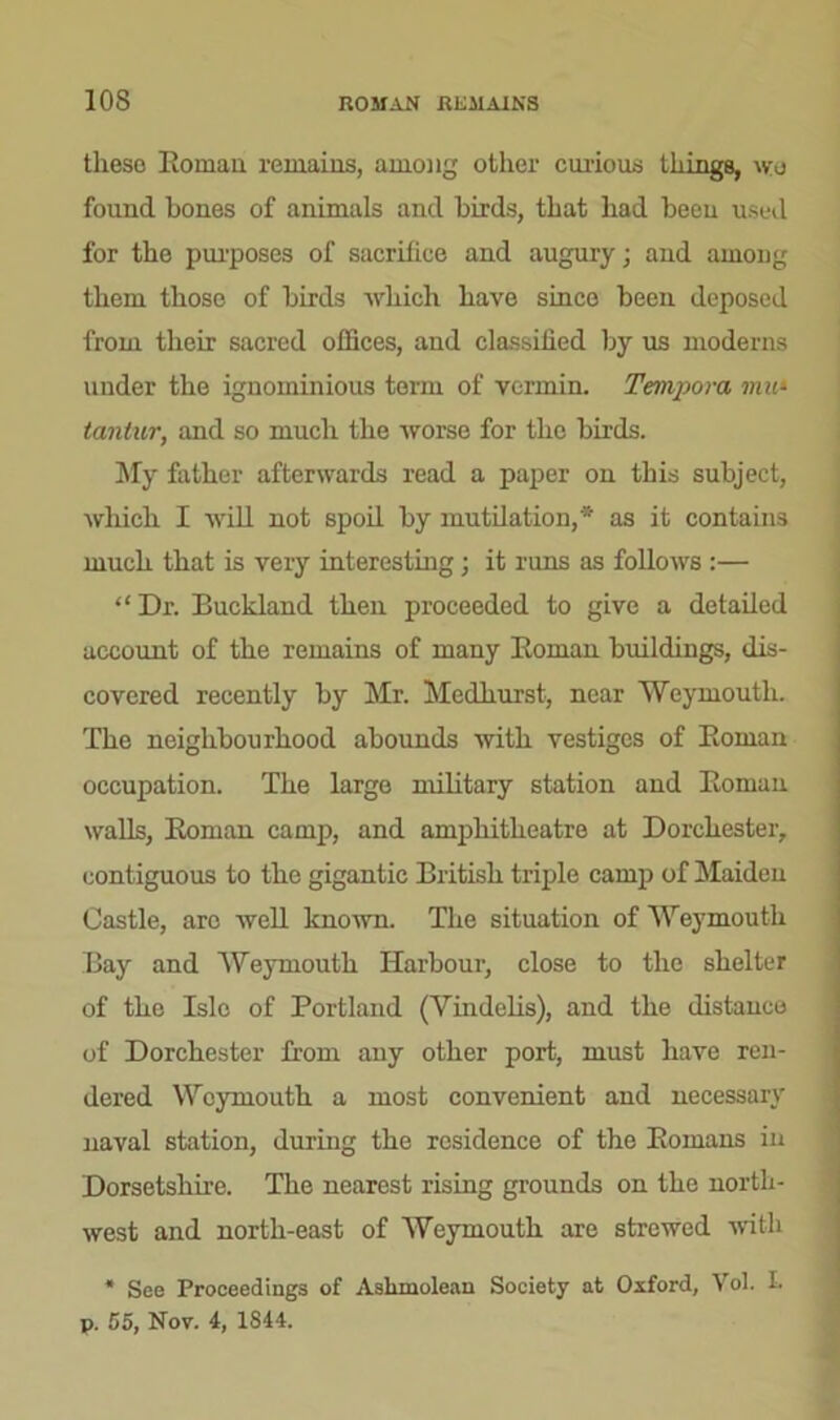 these Roman remains, among other curious things, wo found bones of animals and birds, that had been used for the purposes of sacrifice and augury; and among them those of birds which have since been deposed from their sacred offices, and classified by us moderns under the ignominious term of vermin. Tempora mu» tantur, and so much the worse for the birds. My father afterwards read a paper on this subject, which I will not spoil by mutilation,* as it contains much that is very interesting; it runs as follows :— “ Dr. Buckland then proceeded to give a detailed account of the remains of many Roman buildings, dis- covered recently by Mr. Medhurst, near Weymouth. The neighbourhood abounds 'with vestiges of Roman occupation. The large military station and Roman walls, Roman camp, and amphitheatre at Dorchester, contiguous to the gigantic British triple camp of Maiden Castle, arc well known. The situation of Weymouth Bay and Weymouth Harbour, close to the shelter of the Isle of Portland (Vindelis), and the distance of Dorchester from any other port, must have ren- dered Weymouth a most convenient and necessary naval station, during the residence of the Romans in Dorsetshire. The nearest rising grounds on the north- west and north-east of Weymouth are strewed with * See Proceedings of Ashmolean Society at Oxford, Yol. L p. 55, Nov. 4, 1844.