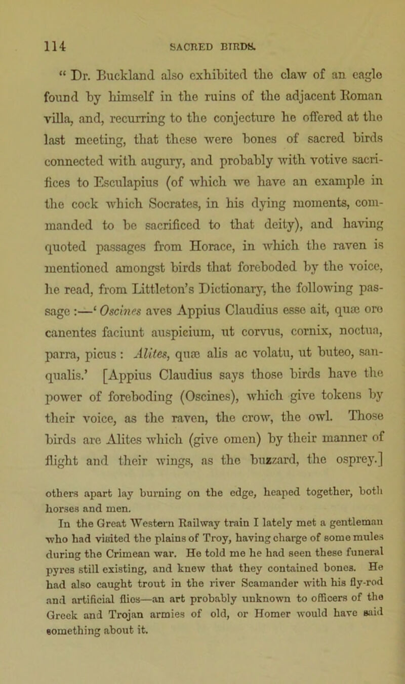 “ Dr. Buckland also exhibited the claw of an eagle found by himself in the ruins of the adjacent Roman villa, and, recurring to the conjecture he offered at the last meeting, that these were hones of sacred birds connected with augury, and probably with votive sacri- fices to Esculapius (of which we have an example in the cock which Socrates, in his dying moments, com- manded to he sacrificed to that deity), and having quoted passages from Horace, in which the raven is mentioned amongst birds that foreboded by the voice, he read, from Littleton’s Dictionary, the following pas- sage :—‘ Oscines aves Appius Claudius esse ait, quie ore canentes faciunt auspicium, ut corvus, cornix, noctua, parra, picus: Alites, qua; alis ac volatu, ut buteo, san- qualis.’ [Appius Claudius says those birds have the power of foreboding (Oscines), which give tokens by their voice, as the raven, the crow, the owl. Tliose birds are Alites which (give omen) by their manner of flight and their wings, as the buzzard, the osprey.] others apart lay burning on the edge, heaped together, both horses and men. In the Great Western Railway train I lately met a gentleman •who had visited the plains of Troy, having charge of some mules during the Crimean war. He told me he had seen these funeral pyres still existing, and knew that they contained bones. He had also caught trout in the river Scamander with his fly-rod and artificial flics—an art probably unknown to officers of the Greek and Trojan armies of old, or Homer would have said something about it.