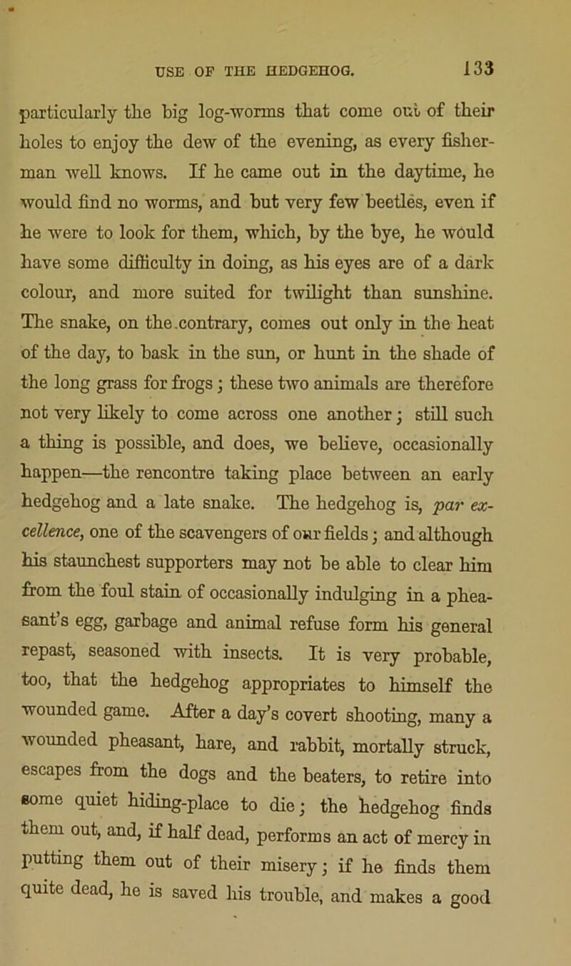 particularly tire big log-worms that come out of their boles to enjoy tbe dew of tbe evening, as every fisher- man well knows. If he came out in the daytime, he would find no worms, and hut very few beetles, even if he were to look for them, which, by the bye, he would have some difficulty in doing, as his eyes are of a dark colour, and more suited for twilight than sunshine. The snake, on the.contrary, comes out only in the heat of the day, to bask in the sun, or hunt in the shade of the long grass for frogs3 these two animals are therefore not very likely to come across one another 3 still such a thing is possible, and does, we believe, occasionally happen—the rencontre taking place between an early hedgehog and a late snake. The hedgehog is, par ex- cellence, one of the scavengers of our fields 3 and although his staunchest supporters may not be able to clear him from the foul stain of occasionally indulging in a phea- sant’s egg, garbage and animal refuse form his general repast, seasoned with insects. It is very probable, too, that the hedgehog appropriates to himself the wounded game. After a day’s covert shooting, many a wounded pheasant, hare, and rabbit, mortally struck, escapes from the dogs and the beaters, to retire into some quiet hiding-place to die 3 the hedgehog finds them out, and, if half dead, performs an act of mercy in putting them out of their misery 3 if he finds them quite dead, he is saved his trouble, and makes a good