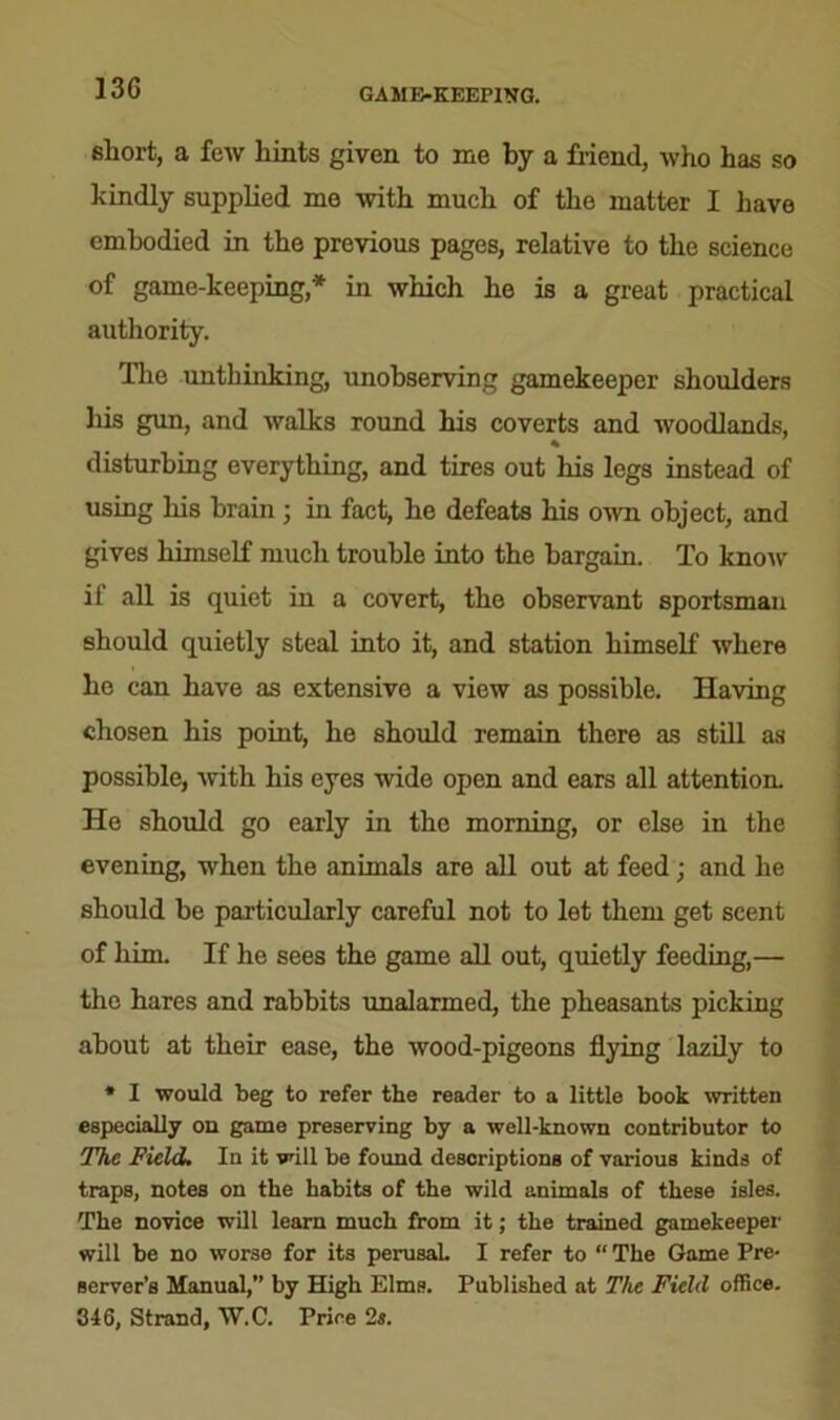 13G GAME-KEEPING. short, a few hints given to me by a friend, who has so kindly supplied me with much of the matter I have embodied in the previous pages, relative to the science of game-keeping,* in which he is a great practical authority. The unthinking, unobserving gamekeeper shoulders his gun, and walks round his coverts and woodlands, % disturbing everything, and tires out his legs instead of using his brain ; in fact, he defeats his own object, and gives himself much trouble into the bargain. To know if all is quiet in a covert, the observant sportsman should quietly steal into it, and station himself where he can have as extensive a view as possible. Having chosen his point, he should remain there as still as possible, with his eyes wide open and ears all attention. He should go early in the morning, or else in the evening, when the animals are all out at feed; and he should be particularly careful not to let them get scent of him. If he sees the game all out, quietly feeding,— the hares and rabbits unalarmed, the pheasants picking about at their ease, the wood-pigeons flying lazily to * I would beg to refer the reader to a little book written especially on game preserving by a well-known contributor to The Field. In it will be found descriptions of various kinds of traps, notes on the habits of the wild animals of these isles. The novice will learn much from it; the trained gamekeeper will be no worse for its perusal. I refer to “ The Game Pre- server’s Manual,” by High Elms. Published at The Field office. 346, Strand, W.C. Price 2a.