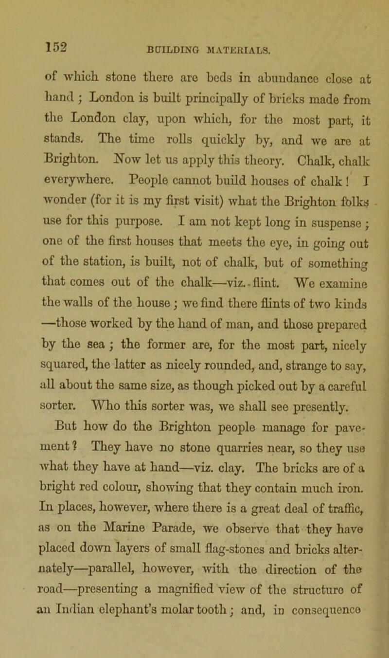 BUILDING MATERIALS. of which, stone there are beds in abundance close at hand ; London is built principally of bricks made from the London clay, upon which, for the most part, it stands. The time rolls quickly by, and we are at Brighton. Now let us apply this theory. Chalk, chalk everywhere. People cannot build houses of chalk ! I wonder (for it is my first visit) what the Brighton folks use for this purpose. I am not kept long in suspense ; one of the first houses that meets the eye, in going out of the station, is built, not of chalk, but of something that comes out of the chalk—viz.-flint. We examine the walls of the house; we find there flints of two kinds —those worked by the hand of man, and those prepared by the sea ; the former are, for the most part, nicely squared, the latter as nicely rounded, and, strange to say, all about the same size, as though picked out by a careful sorter. Who this sorter was, we shall see presently. But how do the Brighton people manage for pave- ment 1 They have no stone quarries near, so they use what they have at hand—viz. clay. The bricks are of a bright red colour, showing that they contain much iron. In places, however, where there is a great deal of traffic, as on the Marine Parade, we observe that they have placed down layers of small flag-stones and bricks alter- nately—parallel, however, with the direction of the road—presenting a magnified view of the structure of an Indian elephant’s molar tooth; and, in consequence