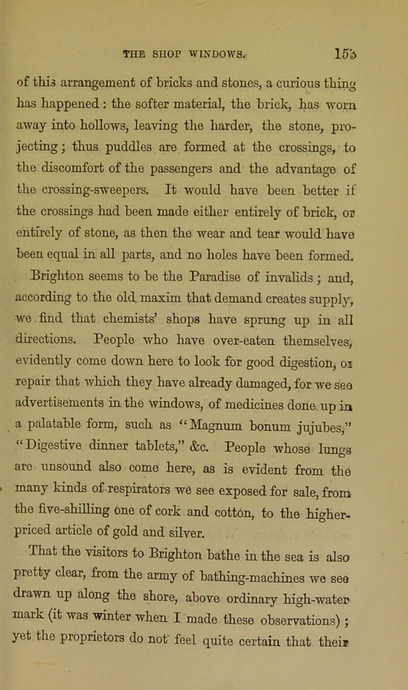 THE SHOP WINDOWS. 15b of this arrangement of bricks and stones, a curious tiling has happened : the softer material, the brick, has worn away into hollows, leaving the harder, the stone, pro- jecting ; thus puddles are formed at the crossings, to the discomfort of the passengers and the advantage of the crossing-sweepers. It would have been better if the crossings had been made either entirely of brick, or entirely of stone, as then the wear and tear would have been equal in all parts, and no holes have been formed. Brighton seems to be the Paradise of invalids ; and, according to the old maxim that demand creates supply, we find that chemists’ shops have sprung up in all directions. People who have over-eaten themselves, evidently come down here to look for good digestion, oj ropair that which they have already damaged, for we see advertisements in the windows, of medicines done up in a palatable form, such as “Magnum bonum jujubes,” “Digestive dinner tablets,” &c. People whose lungs are unsound also come here, as is evident from the many kinds of-respirators we see exposed for sale, from the five-shilling one of cork and cotton, to the higher- priced article of gold and silver. That the visitors to Brighton bathe in the sea is also pietty clear, from the army of bathing-machines we see drawn up along the shore, above ordinary high-water maik (it was winter when I made these observations); yet the proprietors do not' feel quite certain that their