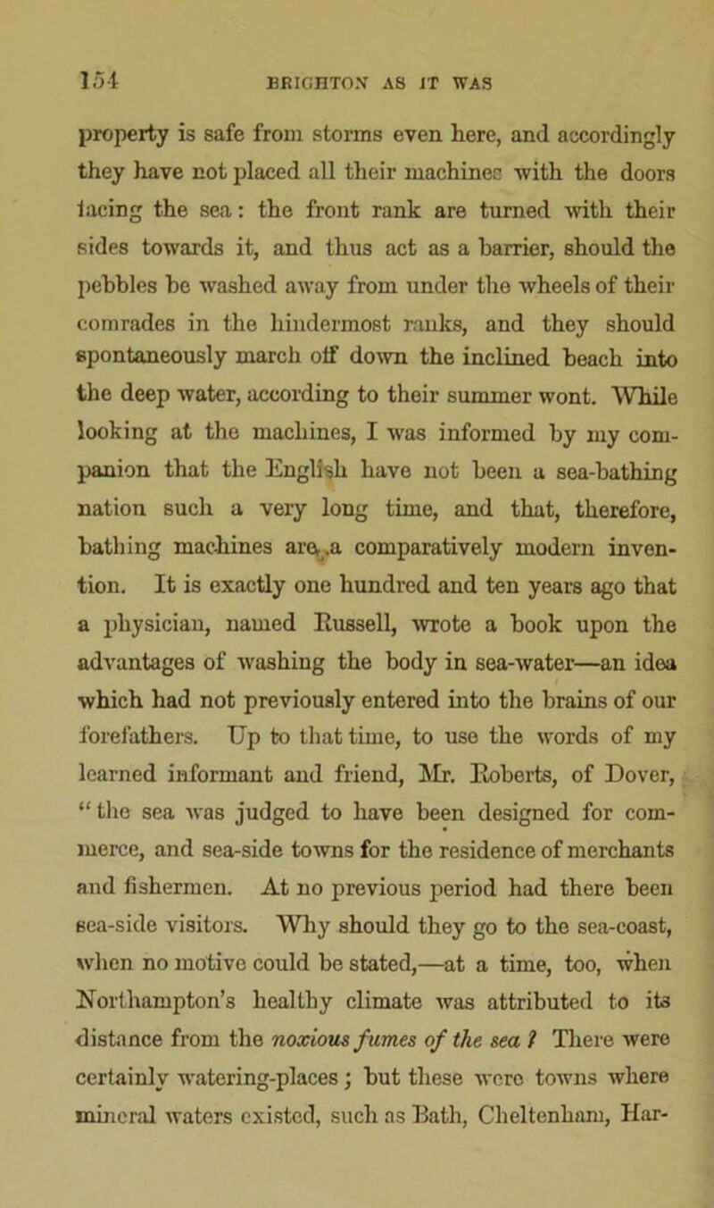 property is safe from storms even here, and accordingly they have not placed all their machines with the doors lacing the sea: the front rank are turned with their sides towards it, and thus act as a barrier, should the pebbles be washed away from under tho wheels of their comrades in the hindermost ranks, and they should spontaneously march olf down the inclined beach into the deep water, according to their summer wont. While looking at the machines, I was informed by my com- panion that the English have not been a sea-bathing nation such a very long time, and that, therefore, bathing machines am.a comparatively modern inven- tion. It is exactly one hundred and ten years ago that a physician, named Russell, wrote a book upon the advantages of washing the body in sea-water—an idea which had not previously entered into the brains of our forefathers. Up to that time, to use the words of my learned informant and friend, Mr. Roberts, of Dover, “the sea was judged to have been designed for com- merce, and sea-side towns for the residence of merchants and fishermen. At no previous period had there been sea-side visitors. Why should they go to the sea-coast, when no motive could be stated,—at a time, too, when Northampton’s healthy climate was attributed to its distance from the noxious fumes of the sea 1 There were certainly watering-places; but these were towns where mineral waters existed, such as Rath, Cheltenham, Har-