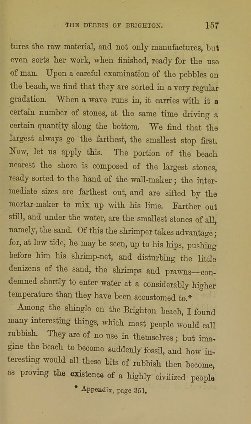 tures the raw material, and not only manufactures, but even sorts her work, when finished, ready for the use of man. Upon a careful examination of the pebbles on the beach, we find that they are sorted in a very regular gradation. When a wave runs in, it carries with it a certain number of stones, at the same time driving a certain quantity along the bottom. We find that the largest always go the farthest, the smallest stop first. Now, let us apply this. The portion of the beach nearest the shore is composed of the largest stones, ready sorted to the hand of the wall-maker ; the inter- mediate sizes are farthest out, and are sifted by the mortar-maker to mix up with his lime. Farther out still, and under the water, are the smallest stones of all, namely, the sand. Of this the shrimper takes advantage; for, at low tide, he may be seen, up to his hips, pushing before him his slirimp-net, and disturbing the little denizens of the sand, the shrimps and prawns—con- demned shortly to enter water at a considerably higher temperature than they have been accustomed to.* Among the shingle on the Brighton beach, I found many interesting things, which most people would call rubbish. They are of no use in themselves; but ima- gine the beach to become suddenly fossil, and how in- teresting would all these bits of rubbish then become, as proving the existence of a highly civilized people