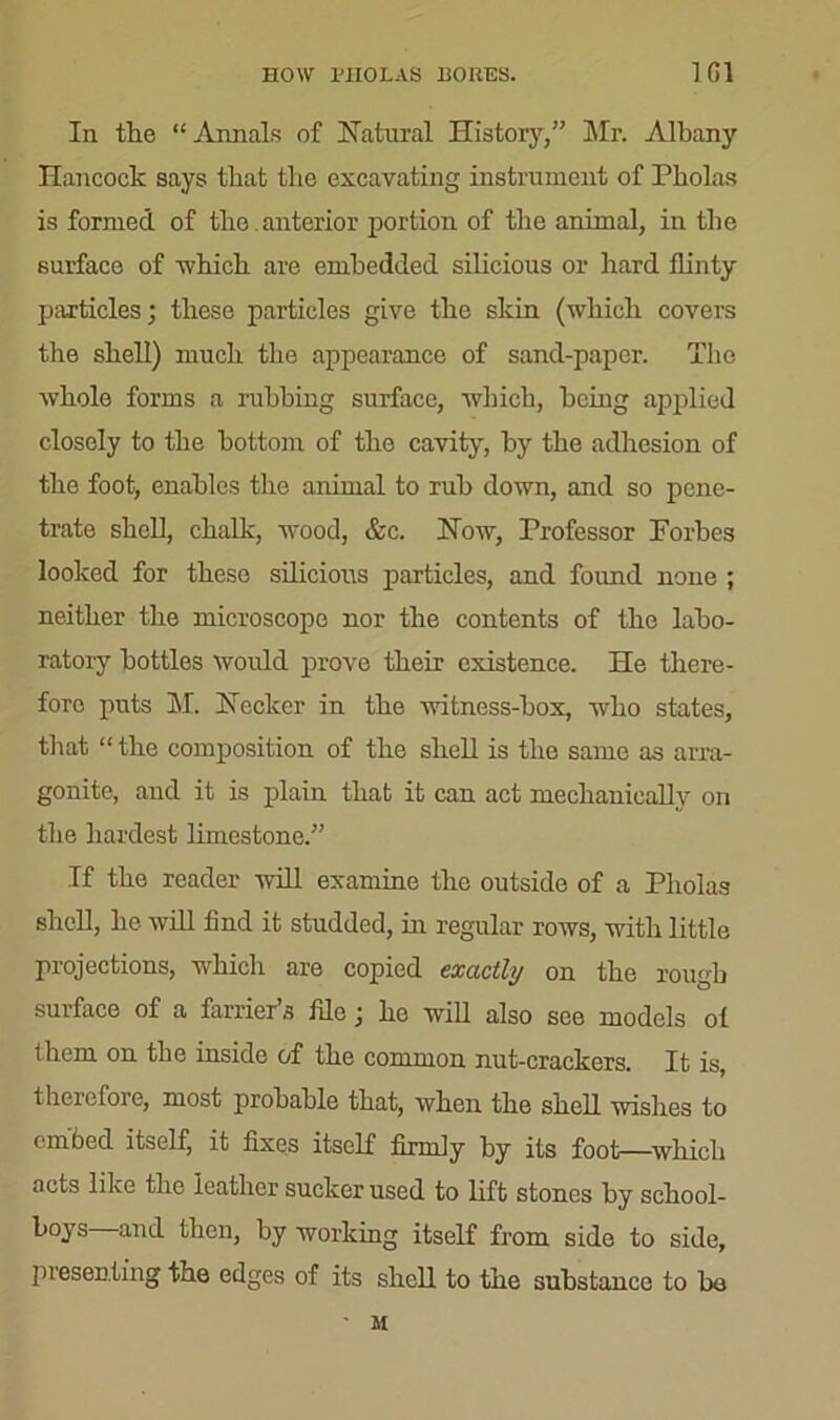 HOW PHOLAS BORES. TGI In the “ Annals of Natural History,” Sir. Albany Hancock says that the excavating instrument of Pholas is formed of the. anterior portion of the animal, in the surface of which are embedded silicious or hard flinty particles; these particles give the skin (which covers the shell) much the appearance of sand-paper. The whole forms a rubbing surface, which, being applied closely to the bottom of the cavity, by the adhesion of the foot, enables the animal to rub down, and so pene- trate shell, chalk, wood, &c. Now, Professor Forbes looked for these silicious particles, and found none ; neither the microscope nor the contents of the labo- ratory bottles would prove their existence. He there- fore puts M. Necker in the witness-box, who states, that “ the composition of the shell is the same as arra- gonite, and it is plain that it can act mechanically on the hardest limestone.” If the reader will examine the outside of a Pholas shell, he will find it studded, in regular rows, with little projections, which are copied exactly on the rough surface of a farrier’s file; he will also see models of them on the inside of the common nut-crackers. It is, therefore, most probable that, when the shell wishes to embed itself, it fixes itself firmly by its foot—which acts like the leather sucker used to lift stones by school- boys and then, by working itself from side to side, jn'esenting the edges of its shell to the substance to bo M