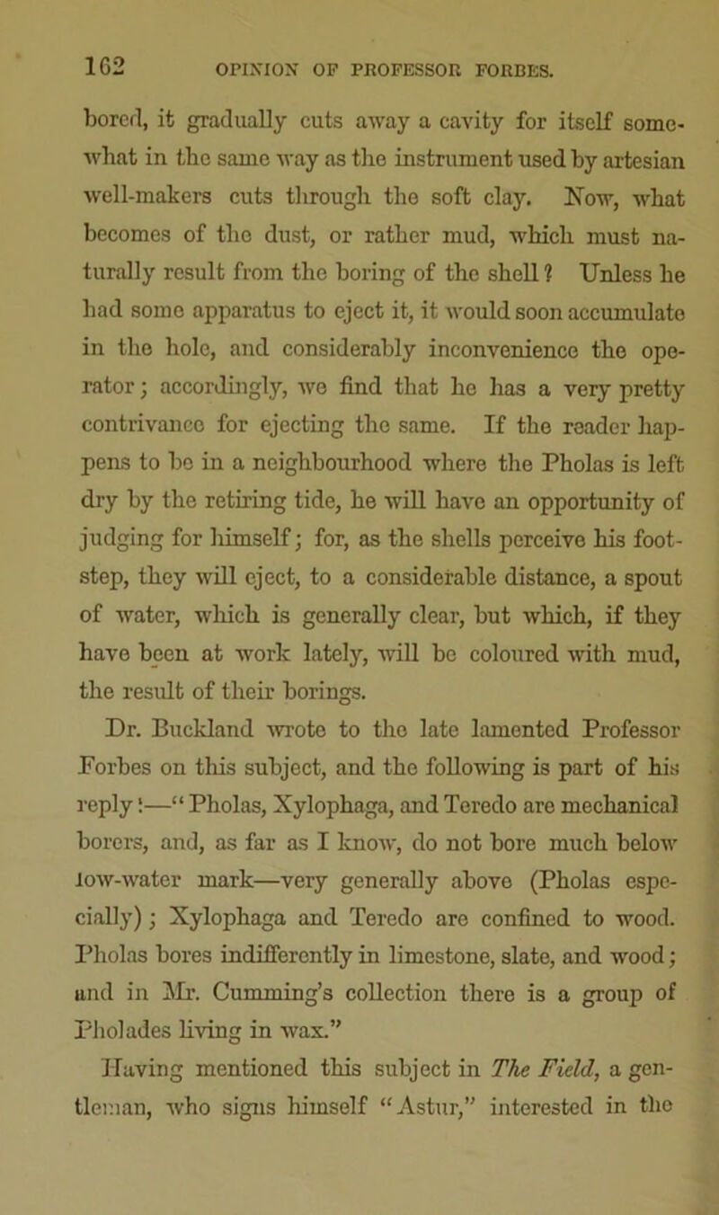 1G2 OPINION OP PROFESSOR FORBES. borerl, it gradually cuts away a cavity for itself some- what in the same way as the instrument used by artesian well-makers cuts through the soft clay. Now, what becomes of the dust, or rather mud, which must na- turally result from the boring of the shell ? Unless he had some apparatus to eject it, it would soon accumulate in the hole, and considerably inconvenience the ope- rator ; accordingly, we find that he has a very pretty contrivance for ejecting the same. If the reader hap- pens to be in a neighbourhood where the Pholas is left dry by the retiring tide, he will have an opportunity of judging for liimself; for, as the shells perceive his foot- step, they will eject, to a considerable distance, a spout of water, which is generally clear, but which, if they have been at work lately, will be coloured with mud, the result of their borings. Dr. Buckland •wrote to the late lamented Professor Porbes on this subject, and the following is part of his reply!—“ Pholas, Xylophaga, and Teredo arc mechanical borers, and, as far as I know, do not bore much below low-water mark—very generally above (Pholas espe- cially) ; Xylophaga and Teredo are confined to wood. Pholas bores indifferently in limestone, slate, and wood; and in Mr. Cumming’s collection there is a group of Pliolades living in wax.” Having mentioned this subject in The Field, a gen- tleman, who signs himself “Astur,” interested in the