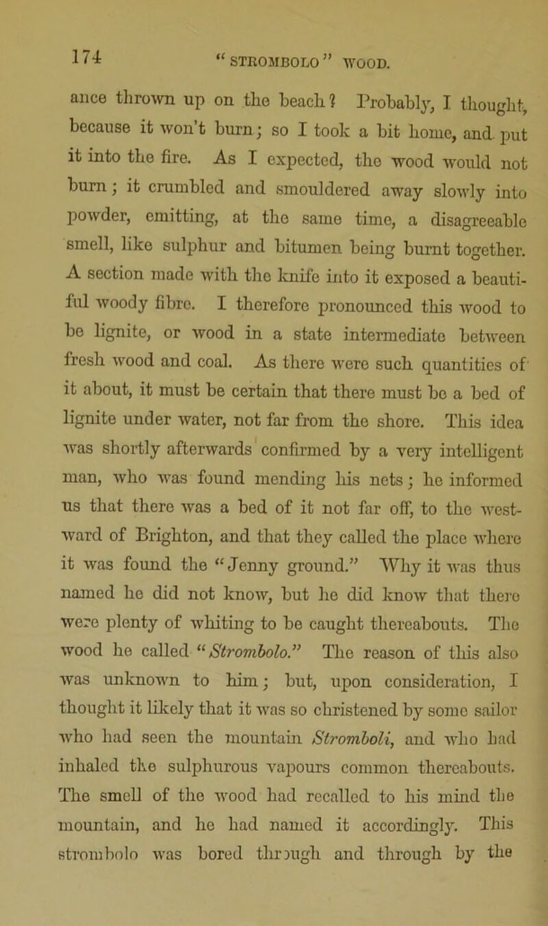 STROMBOLO ” WOOD. ance thrown up on the beach? Probably, I thought, because it won t burn; so I took a bit home, and put it into the fire. As I expected, the wood would not burn; it crumbled and smouldered away slowly into powder, emitting, at the same time, a disagreeable smell, like sulphur and bitumen being burnt together. A section made with the knife into it exposed a beauti- ful woody fibro. I therefore pronounced this wood to be lignite, or wood in a state intermediate between fresh wood and coal. As there were such quantities of it about, it must be certain that there must be a bed of lignite under water, not far from the shore. This idea was shortly afterwards confirmed by a veiy intelligent man, who was found mending his nets; he informed us that there was a bed of it not far off, to the west- ward of Brighton, and that they called the place where it was found the “ Jenny ground.” Why it was thus named ho did not know, but he did know that them were plenty of whiting to bo caught thereabouts. The wood he called “ Strombolo.” The reason of this also was unknown to him; but, upon consideration, I thought it likely that it was so christened by some sailor who had seen the mountain Stromboli, and who had inhaled the sulphurous vapours common thereabouts. The smell of the wood had recalled to his mind the mountain, and he had named it accordingly. This strombolo was bored thrmgli and through by the