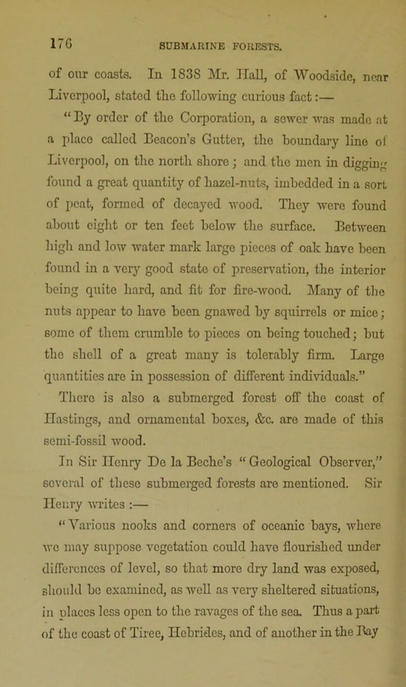 17G SUBMARINE FORESTS. of our coasts. In 183S Mr. Hall, of Woodside, near Liverpool, stated the following curious fact:— “ By order of tlic Corporation, a sewer was made at a place called Beacon's Gutter, the boundary line of Liverpool, on the north shore; and the men in digging found a great quantity of hazel-nuts, imbedded in a sort of peat, formed of decayed wood. They were found about eight or ten feet below the surface. Between high and low water mark large pieces of oak have been found in a very good state of preservation, the interior being quite hard, and fit for fire-wood. Many of the nuts appear to have been gnawed by squirrels or mice; some of them crumble to pieces on being touched; but the shell of a great many is tolerably firm. Large quantities are in possession of different individuals.” There is also a submerged forest off the coast of Hastings, and ornamental boxes, &c. are made of this semi-fossil wood. In Sir Henry De la Beche’s “Geological Observer,” several of these submerged forests are mentioned. Sir Henry writes :— “ Various nooks and corners of oceanic bays, where we may suppose vegetation could have flourished under differences of level, so that more dry land was exposed, should be examined, as well as very sheltered situations, in olaces less open to the ravages of the sea. Thus a part of the coast of Tiree, Hebrides, and of another in the Bay