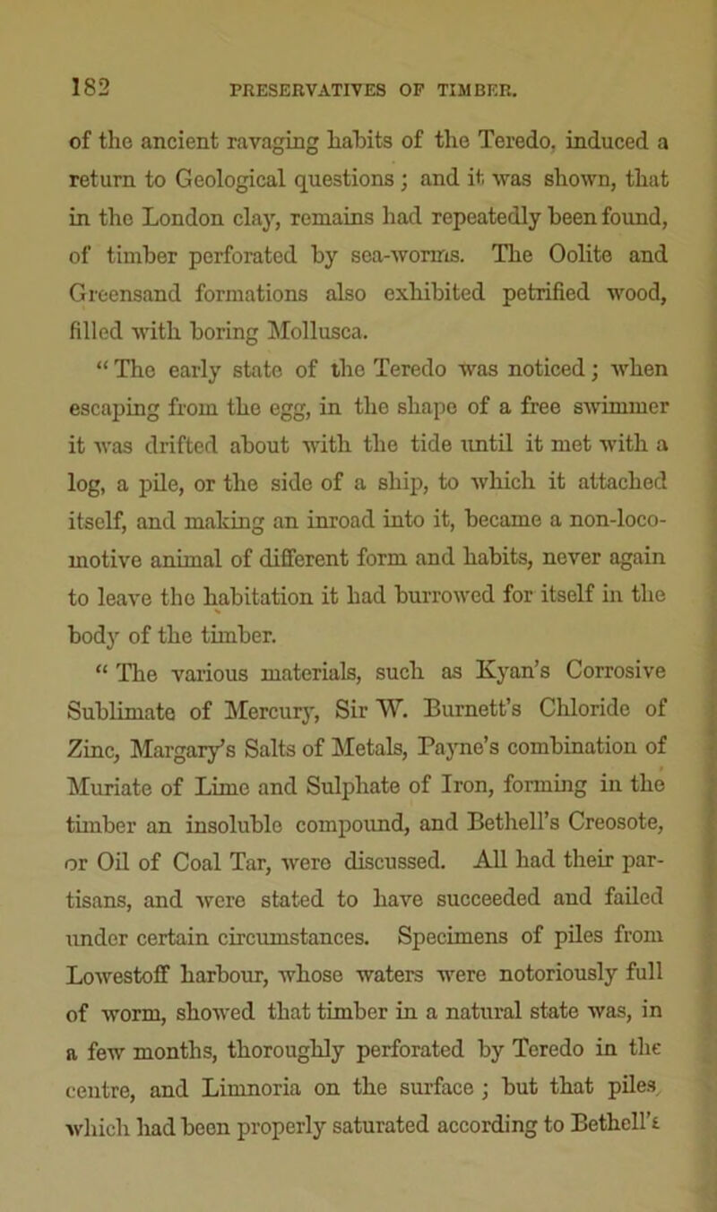 of the ancient ravaging habits of the Teredo, induced a return to Geological questions ; and it was shown, that in the London clay, remains had repeatedly been found, of timber perforated by sea-worins. The Oolite and Greensand formations also exhibited petrified wood, filled with boring Mollusca. “ The early state of the Teredo was noticed; when escaping from the egg, in the shape of a free swimmer it was drifted about witb the tide until it met with a log, a pile, or the side of a ship, to which it attached itself, and making an inroad into it, became a non-loco- motive animal of different form and habits, never again to leave the habitation it had burrowed for itself in the body of the timber. “ The various materials, such as Kyan’s Corrosive Sublimate of Mercury, Sir W. Burnett’s Chloride of Zinc, Margery's Salts of Metals, Payne’s combination of Muriate of Lime and Sulphate of Iron, forming in the timber an insoluble compound, and Bethell’s Creosote, or Oil of Coal Tar, were discussed. All had their par- tisans, and were stated to have succeeded and failed under certain circumstances. Specimens of piles from Lowestoff harbour, whose waters were notoriously full of worm, showed that timber in a natural state was, in a few months, thoroughly perforated by Teredo in the centre, and Limnoria on the surface ; but that piles which had been properly saturated according to Bethellh