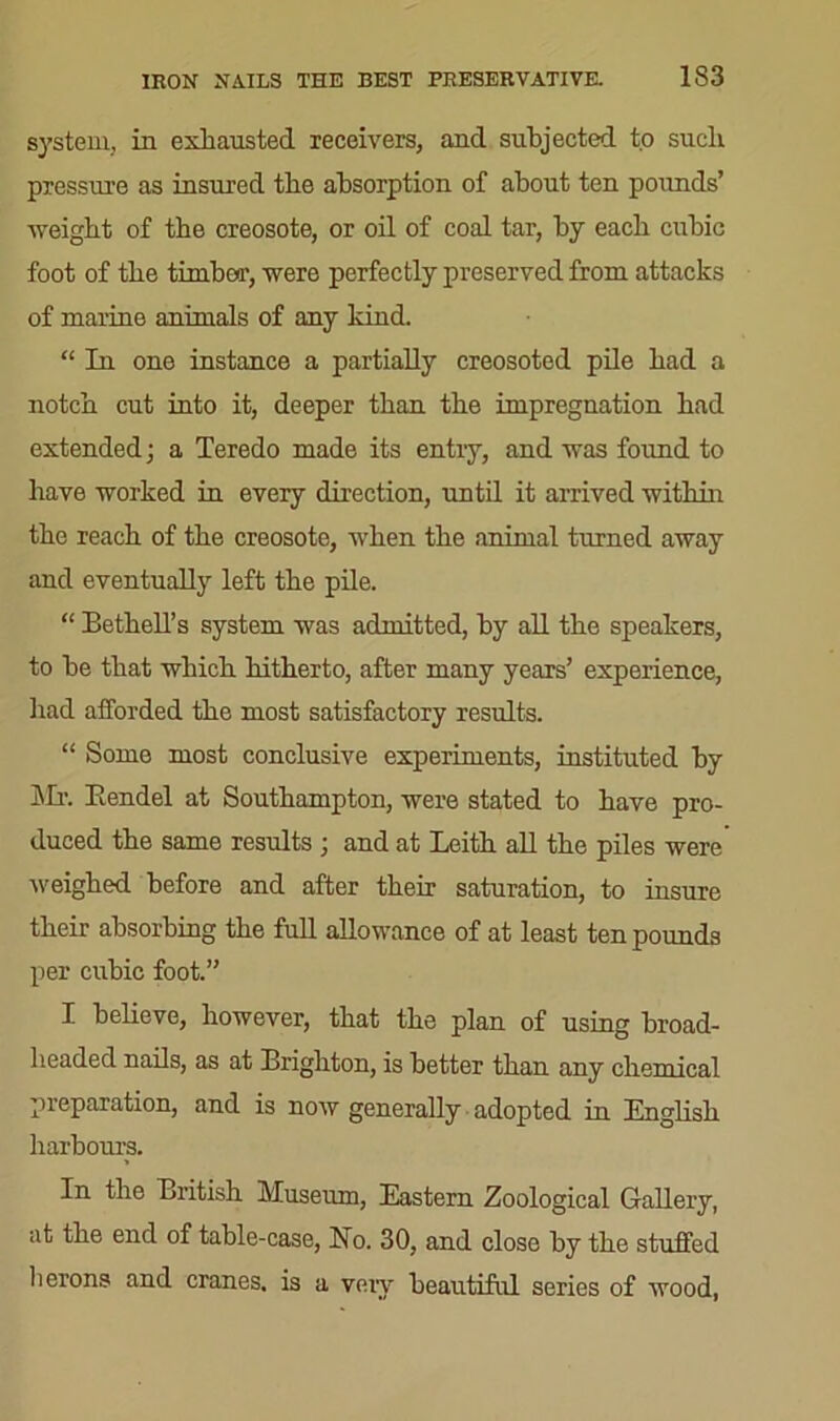system, in exhausted receivers, and subjected to such pressure as insured the absorption of about ten pounds’ ■weight of the creosote, or oil of coal tar, by each cubic foot of the timber, were perfectly preserved from attacks of marine animals of any kind. “ In one instance a partially creosoted pile had a notch cut into it, deeper than the impregnation had extended; a Teredo made its entry, and was found to have worked in every direction, until it arrived within the reach of the creosote, when the animal turned away and eventually left the pile. “ Bethell’s system was admitted, by all the speakers, to he that which hitherto, after many years’ experience, had afforded the most satisfactory results. “ Some most conclusive experiments, instituted by Mr. Eendel at Southampton, were stated to have pro- duced the same results ; and at Leith all the piles were weighed before and after their saturation, to insure their absorbing the full allowance of at least ten pounds per cubic foot.” I believe, however, that the plan of using broad- headed nails, as at Brighton, is better than any chemical preparation, and is now generally adopted in English harbours. In the British Museum, Eastern Zoological Gallery, at the end of table-case, Ho. 30, and close by the stuffed herons and cranes, is a veiy beautiful series of wood,