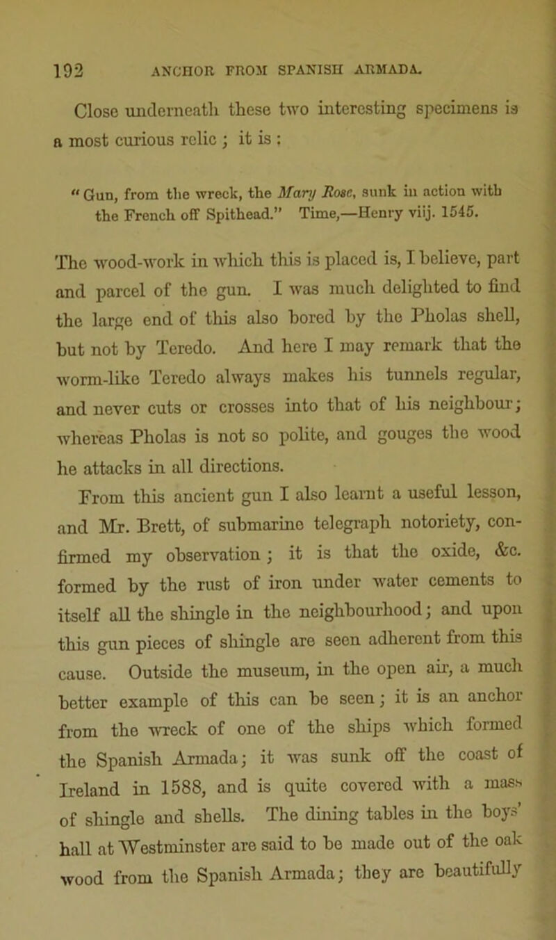 Close underneath these two interesting specimens is a most curious relic ; it is ; Gun, from the wreck, the Mary Rose, sunk in action with the French off Spithead.’’ Time,—Henry viij. 1545. The wood-work in which this is placed is, I believe, part and parcel of the gun. I was much delighted to find the largo end of this also bored by the Pholas shell, hut not by Teredo. And here I may remark that the worm-like Teredo always makes his tunnels regular, and never cuts or crosses into that of his neighbour'; whereas Pholas is not so polite, and gouges tho wood he attacks in all directions. Prom this ancient gun I also learnt a useful lesson, and Mr. Brett, of submarine telegraph notoriety, con- firmed my observation ; it is that the oxide, &c. formed by tho rust of iron under water cements to itself all the shingle in the neighbourhood; and upon this gun pieces of shingle are seen adherent from this cause. Outside the museum, in the open air, a much better example of this can be seen; it is an anchor from the wreck of one of the ships which formed the Spanish Armada; it was sunk off the coast of Ireland in 1588, and is quite covered with a mass of shingle and shells. The dining tables in the boys’ hall at Westminster are said to be made out of the oak wood from the Spanish Armada; they are beautifully