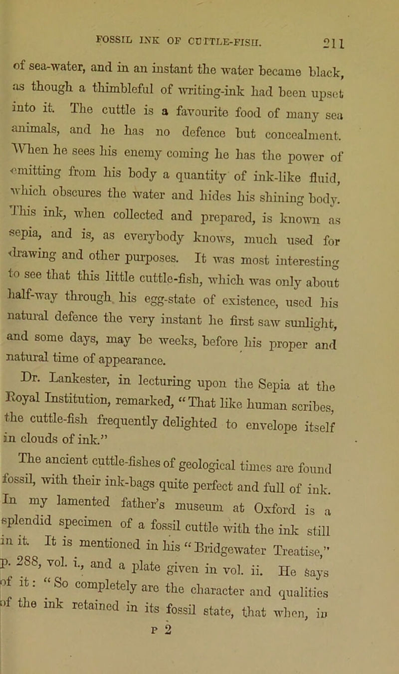 FOSSIL INK OF CDTTLE-FISII. of sea-water, and in an instant the water became black, as though a thimbleful of writing-ink had been upset into it. The cuttle is a favourite food of many sea animals, and he has no defence but concealment. When he sees his enemy coming he has the power of omitting from his body a quantity of ink-like fluid, which obscures the water and hides his shining body. This ink, when collected and prepared, is known as sepia, and is, as everybody knows, much used for <lrawing and other purposes. It was most interesting to see that this little cuttle-fish, which was only about half-way through his egg-state of existence, used his natural defence the very instant he first saw sunlight, and some days, may be weeks, before his proper and natural time of appearance. Dr. Lankester, in lecturing upon the Sepia at the Koyal Institution, remarked, “That like human scribes, the cuttle-fish frequently delighted to envelope itself in clouds of ink,” The ancient cuttle-fishes of geological times are found fossil, with their ink-bags quite perfect and full of ink. In my lamented father’s museum at Oxford is a splendid specimen of a fossil cuttle with the ink still m it. It is. mentioned in his “ Bridgewater Treatise,” p. 288, vol. i., and a plate given in vol. ii. He Says of it: “So completely are the character and qualities of the ink retained in its fossil state, that when, in