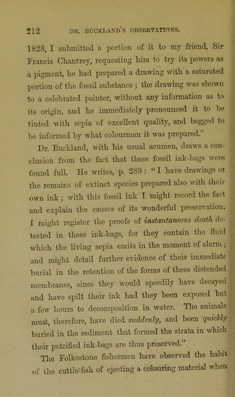 1828, I submitted a portion of it to my friend. Sir Francis Chantrey, requesting him to try its powers as a pigment, he had prepared a drawing with a saturated portion of the fossil substance ; the drawing was shown to a celebrated painter, without any information as to its origin, and ho immediately pronounced it to be tinted with sepia of excellent quality, and begged to bo informed by what colourman it was prepared.” Dr. Buckland, with his usual acumen, draws a con- clusion from the fact that these fossil ink-bags were found full. He writes, p. 289 : “ I have drawings oi the remains of extinct species prepared also with their own ink ; with this fossil ink I might record the fact and explain the causes of its wonderful preservation. I might register the proofs of instantaneous death de- tected in these ink-bags, for they contain the fluid which the living sepia emits in the moment of alarm ; and might detail further evidence of theis immediate burial in the retention of the forms of these distended membranes, since the3r would speedily have decayed and have spilt their ink had they been exposed but a few hours to decomposition in water. The animals must, therefore, have died, suddenly, and been quickly buried in the sediment that formed the strata in which their petrified ink-bags are thus preserved.” The Folkestone fishermen have observed the habit of the cuttle-fish of ejecting a colouring material when