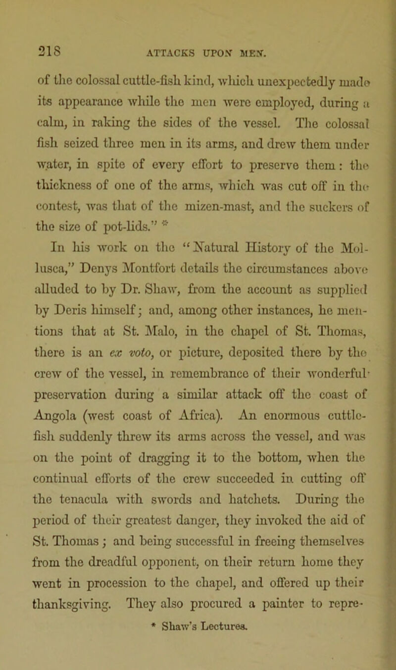 of the colossal cuttle-fish kind, which unexpectedly made its appearance while the men were employed, during a calm, in raking the sides of the vessel. The colossal fish seized three men in its arms, and drew them under ■water, in spite of every effort to preserve them: the thickness of one of the arms, which was cut off in the contest, was that of the mizen-mast, and the suckers of the size of pot-lids. * In his work on the “Natural History of the Mol- lusca, Denys Montfort details the circumstances above alluded to by Dr. Shaw, from the account as supplied by Deris himself; and, among other instances, he men- tions that at St. Malo, in the chapel of St. Thomas, there is an ex voto, or picture, deposited there by tlio crew of the vessel, in remembrance of their wonderful preservation during a similar attack off the coast of Angola (west coast of Africa). An enormous cuttle- fish suddenly threw its arms across the vessel, and was on the point of dragging it to the bottom, when the continual efforts of the crew succeeded in cutting off the tenacula with swords and hatchets. During the period of their greatest danger, they invoked the aid of St. Thomas ; and being successful in freeing themselves from the dreadful opponent, on their return home they went in procession to the chapel, and offered up their thanksgiving. They also procured a painter to repre- * Shaw’s Lectures.