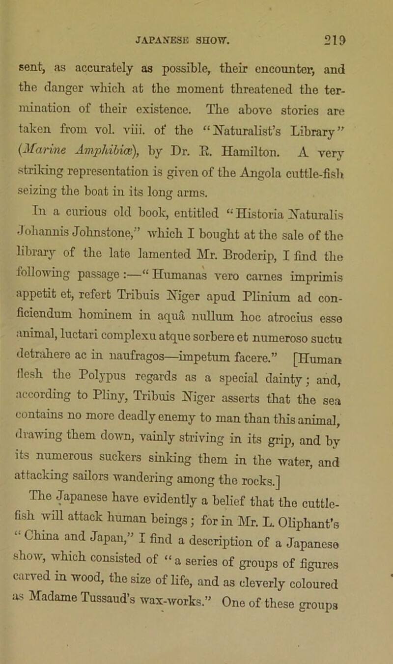 JAPANESE SHOW. 21D sent, as accurately as possible, their encounter, and the danger which at the moment threatened the ter- mination of their existence. The above stories are taken from vol. viii. of the “Naturalist’s Library” (Marine Amphibice), by Dr. It. Hamilton. A very striking representation is given of the Angola cuttle-fish seizing the boat in its long arms. In a curious old book, entitled Historia Naturalis Johannis Johnstone,” which I bought at the sale of the library of the late lamented Mr. Broderip, I find the following passage :—“ Humanas vero carnes imprimis appetit et, refert Tribuis Niger apud Plinium ad con- ficiendum hominem in aqua nullum hoc atrocius esse animal, luctari complexu atque sorbere et numeroso suctu detrahero ac in naufragos—impetum facere.” [Human llcsh the Polypus regards as a special dainty; and, according to Pliny, Tribuis Niger asserts that the sea contains no more deadly enemy to man than this animal, drawing them down, vainly striving in its grip, and by its numerous suckers sinking them in the water, and attacking sailors wandering among the rocks.] The Japanese have evidently a belief that the cuttle- fish will attack human beings; for in Mr. L. Oliphant’s * Chma and Japan,” I find a description of a Japanese show, which consisted of “ a series of groups of figures can ed in wood, the size of life, and as cleverly coloured as Madame Tussaud’s wax-works.” One of these groups