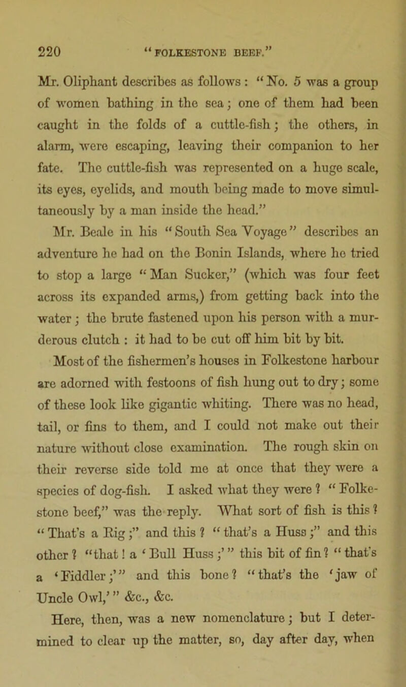 Mr. Olipliant describes as follows : “ No. 5 was a group of women bathing in the sea; one of them had been caught in the folds of a cuttle-fish; the others, in alarm, were escaping, leaving their companion to her fate. The cuttle-fish was represented on a huge scale, its eyes, eyelids, and mouth being made to move simul- taneously by a man inside the head.” Mr. Beale in his “South Sea Voyage” describes an adventure he had on the Bonin Islands, where ho tried to stop a large “ Man Sucker,” (which was four feet across its expanded arms,) from getting back into the water; the brute fastened upon his person with a mur- derous clutch : it had to be cut off him bit by bit. Most of the fishermen’s houses in Folkestone harbour are adorned with festoons of fish hung out to dry; some of these look like gigantic whiting. There was no head, tail, or fins to them, and I could not make out their nature without close examination. The rough skin on their reverse side told me at once that they were a species of dog-fish. I asked what they were 1 “ Folke- stone beef,” was the reply. What sort of fish is this ? “ That’s a Rig j” and this 1 “ that’s a IIussand this other ? “that! a ‘ Bull Huss;’ ” this bit of fin? “ that's a ‘Fiddler;’” and this bone? “that’s the ‘jaw of Uncle Owl,’ ” &c., &c. Here, then, was a new nomenclature; but I deter- mined to clear up the matter, so, day after day, when