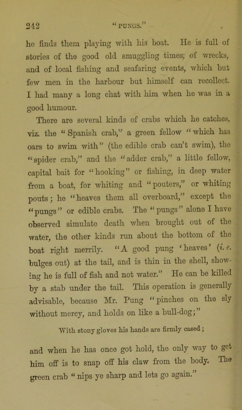 ho finds them playing with his boat. lie is full of stories of the good old smuggling times; of wrecks, and of local fishing and seafaring events, which but feAV men in the harbour but himself can recollect. I had many a long chat with him when he was in a good humour. Tliero are several kinds of crabs which ho catches, viz. the “ Spanish crab,” a green fellow “ which has oars to swim with” (the edible crab can’t swim), tlio “spider crab,” and the “adder crab,” a little fellow, capital bait for “hooking” or fishing, in deep water from a boat, for whiting and “pouters,” or whiting pouts; he “heaves them all overboard,” except the “pungs” or edible crabs. The “pungs” alone I have observed simulate death when brought out of the water, the other kinds run about the bottom of the boat right merrily. “A good pung ‘heaves’ (i.e. bulges out) at the tail, and is thin in the shell, show- ing he is full of fish and not water.” He can be killed by a stab under the tail. This operation is generally advisable, because Mr. Pung “ pinches on the sly without mercy, and holds on like a bull-dog; With stony gloves his hands are firmly cased; and when he has once got hold, the only way to get him off is to snap off his claw from the body. The green crab <( nips ye sbarp and lots go again.