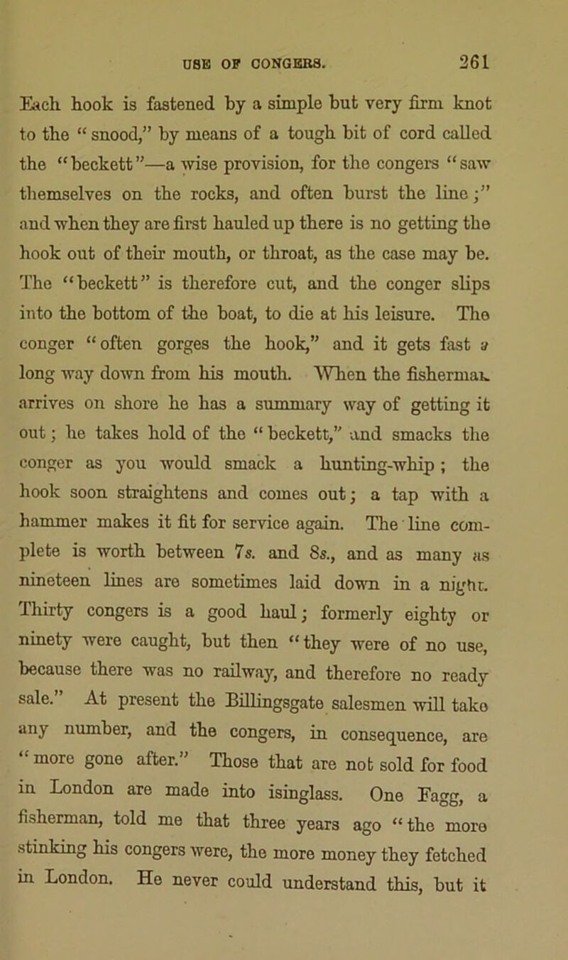 Each hook is fastened by a simple but very firm knot to the “ snood,” by means of a tough bit of cord called the “ beckett ”—a Arise provision, for the congers “ saw themselves on the rocks, and often burst the line;” and when they are first hauled up there is no getting the hook out of their mouth, or throat, as the case may be. The “beckett” is therefore cut, and the conger slips into the bottom of the boat, to die at his leisure. The conger “often gorges the hook,” and it gets fast a long way down from his mouth. When the fisherman arrives on shore he has a summary way of getting it out; he takes hold of the “ beckett,” and smacks the conger as you would smack a hunting-whip; the hook soon straightens and comes out; a tap with a hammer makes it fit for service again. The line com- plete is worth between 7s. and 8s., and as many as nineteen lines are sometimes laid down in a night. Ihirty congers is a good haul; formerly eighty or ninety were caught, but then “ they were of no use, because there was no railway, and therefore no ready sale. At present the Billingsgate salesmen will tako any number, and the congers, in consequence, are “ more gone after.” Those that are not sold for food in London are made into isinglass. One Eagg, a fisherman, told me that three years ago “ the more stinking his congers were, the more money they fetched in London. He never could understand this, but it