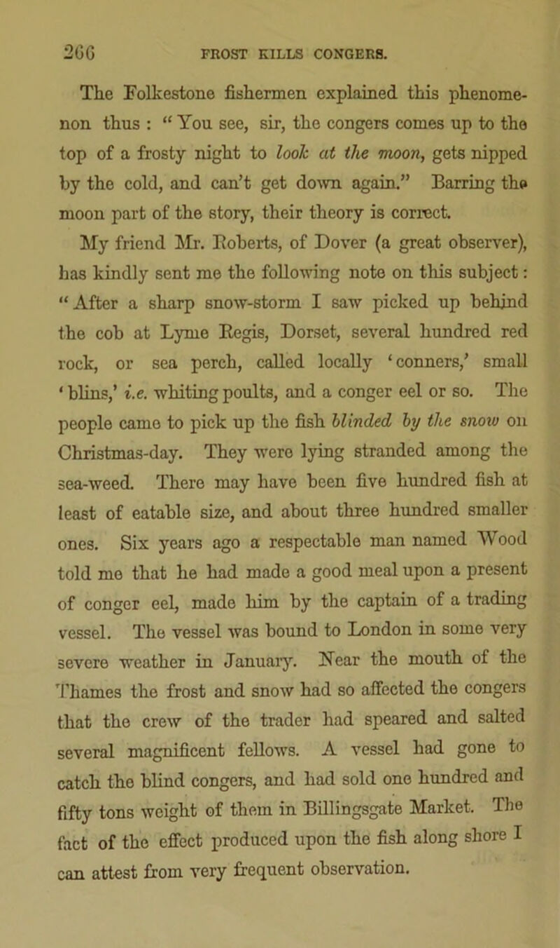 2GG FROST KILLS CONGERS. The Folkestone fishermen explained this phenome- non thus : “ You see, sir, the congers comes up to the top of a frosty night to look at the moon, gets nipped by the cold, and can’t get down again.” Barring the moon part of the story, their theory is correct. My friend Mr. Roberts, of Dover (a great observer), has kindly sent me the following note on this subject: “After a sharp snow-storm I saw picked up behind the cob at Lyme Regis, Dorset, several hundred red rock, or sea perch, called locally ‘conners,’ small ‘ blins,’ i.e. whiting poults, and a conger eel or so. The people came to pick up the fish blinded hj the mow on Christmas-day. They were lying stranded among the sea-weed. There may have been five hundred fish at least of eatable size, and about three hundred smaller ones. Six years ago a respectable man named Wood told mo that he had made a good meal upon a present of conger eel, made him by the captain of a trading vessel. The vessel was bound to London in some very severe weather in January. Near the mouth of the Thames the frost and snow had so affected the congers that the crew of the trader had speared and salted several magnificent fellows. A vessel had gone to catch the blind congers, and had sold one hundred and fifty tons weight of them in Billingsgate Market. The fact of the effect produced upon the fish along shore I can attest from very frequent observation.