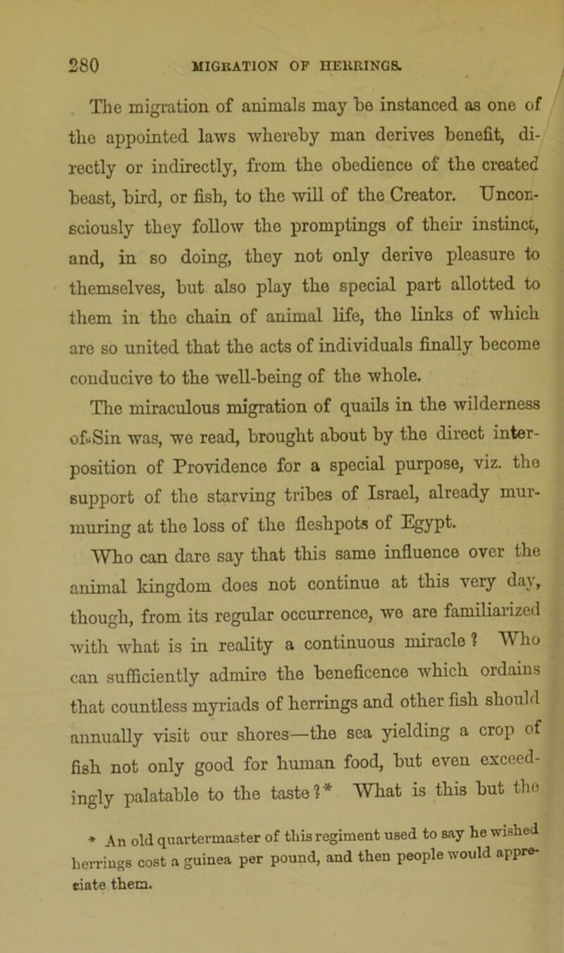 The migration of animals may he instanced as one of the appointed laws whereby man derives benefit, di- rectly or indirectly, from the obedience of the created beast, bird, or fish, to the will of the Creator. Uncon- sciously they follow the promptings of their instinct, and, in so doing, they not only derive pleasure to themselves, but also play the special part allotted to them in the chain of animal life, the links of which are so united that the acts of individuals finally become conducive to the well-being of the whole. The miraculous migration of quails in the wilderness of-Sin was, we read, brought about by the direct inter- position of Providence for a special purpose, viz. the support of the starving tribes of Israel, already mur- muring at the loss of the fieshpots of Egypt. Who can dare say that this same influence over the animal kingdom does not continue at this very day, though, from its regular occurrence, we are familiarized with what is in reality a continuous miracle ? Who can sufficiently admire the beneficence which ordains that countless myriads of herrings and other fish should annually visit our shores—the sea yielding a crop of fish not only good for human food, but even exceed- ingly palatable to the taste?* mat is this but the * An old quartermaster of this regiment used to say he wished herrings cost a guinea per pound, and then people would appre- ciate them.