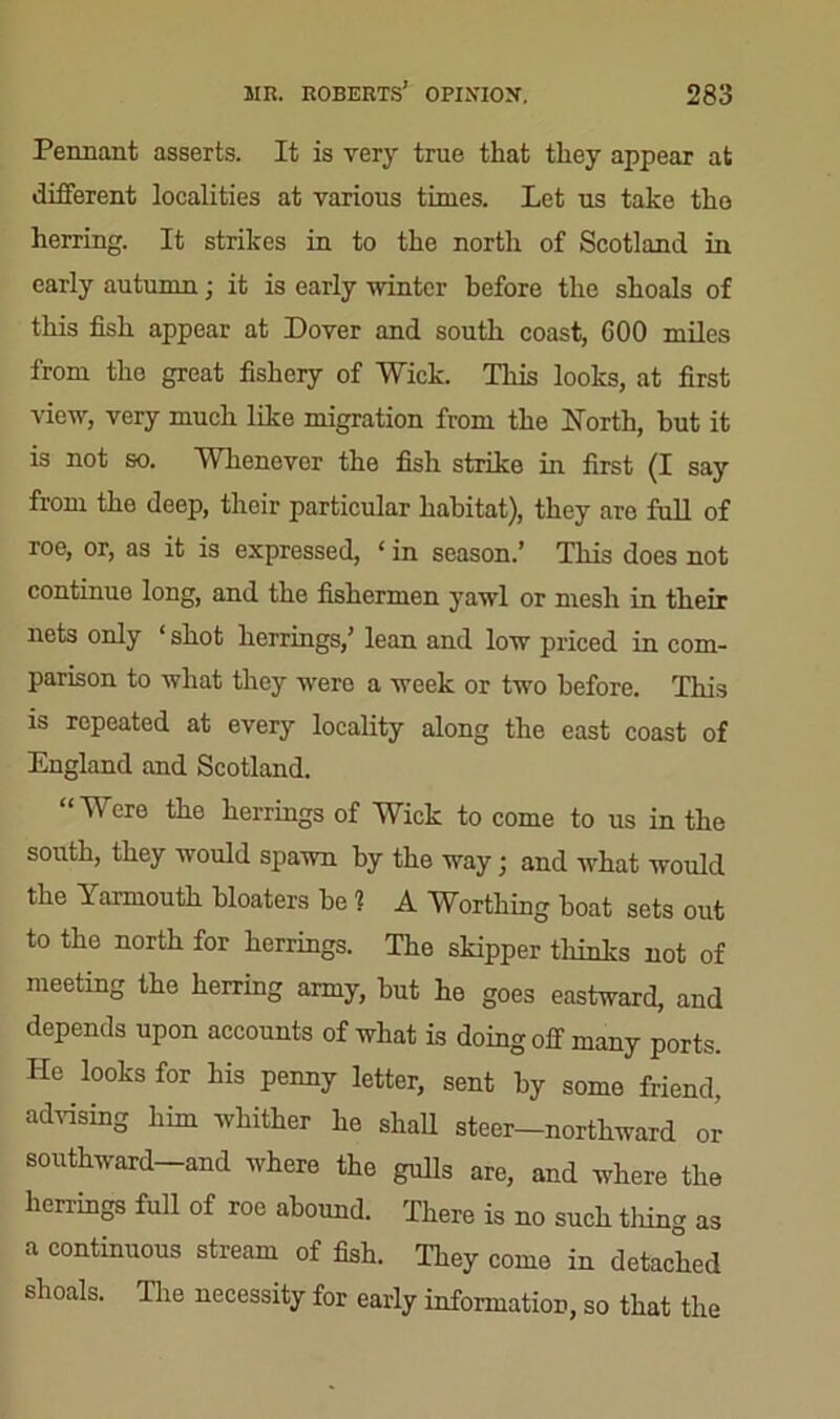 Pennant asserts. It is very true that they appear at different localities at various times. Let us take the herring. It strikes in to the north of Scotland in early autumn; it is early winter before the shoals of this fish appear at Dover and south coast, GOO miles from the great fishery of Wick. This looks, at first view, very much like migration from the North, hut it is not so. Whenever the fish strike in first (I say from the deep, their particular habitat), they are full of roe, or, as it is expressed, ‘ in season.’ This does not continue long, and the fishermen yawl or mesh in their nets only ‘ shot herrings,’ lean and low priced in com- parison to what they were a week or two before. This is repeated at every locality along the east coast of England and Scotland. “Were the herrings of Wick to come to us in the south, they would spawn by the way; and what would the 1 armouth bloaters he 1 A Worthing boat sets out to the north for herrings. The skipper thinks not of meeting the herring army, but he goes eastward, and depends upon accounts of what is doing off many ports. He looks for his penny letter, sent by some friend, advising him whither he shall steer-northward or southward and where the gulls are, and where the herrings full of roe abound. There is no such tiling as a continuous stream of fish. They come in detached shoals. The necessity for early information, so that the