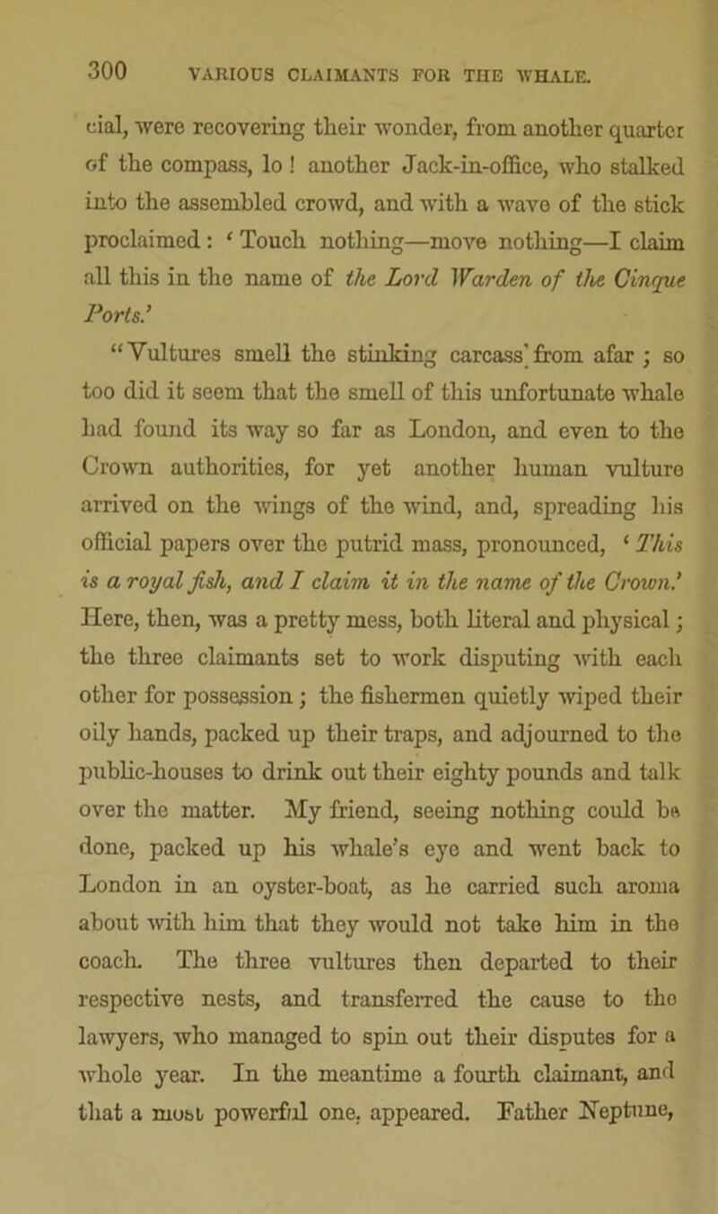 VARIOUS CLAIMANTS FOR TIIE WHALE. cial, were recovering their -wonder, from another quarter of the compass, lo ! another Jack-in-office, who stalked into the assembled crowd, and with a -wave of the stick proclaimed: ‘ Touch nothing—move nothing—I claim all this in the name of the Lord Warden of the Cinque Ports.’ “Vultures smell the stinking carcass'from afar ; so too did it seem that the smell of this unfortunate whale had found its way so far as London, and even to the Crown authorities, for yet another human vulture arrived on the wings of the wind, and, spreading his official papers over the putrid mass, pronounced, ‘ This is a royal fish, and I claim it in the name of the Crown.’ Here, then, was a pretty mess, both literal and physical; the three claimants set to work disputing with each other for possession; the fishermen quietly wiped their oily hands, packed up their traps, and adjourned to the public-houses to drink out their eighty pounds and talk over the matter. My friend, seeing nothing could bs done, packed up his whale’s eye and went hack to London in an oyster-hoat, as he carried such aroma about with him that they would not take him in the coach. The three vultures then departed to their respective nests, and transferred the cause to tho lawyers, who managed to spin out their disputes for a whole year. In the meantime a fourth claimant, and that a most powerful one. appeared. Lather Heptune,