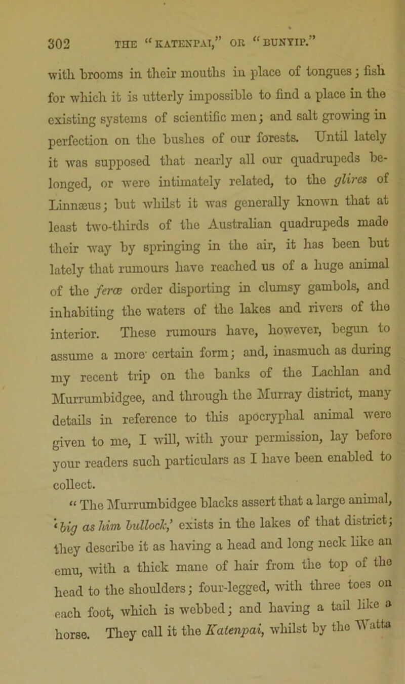 with brooms in their mouths in place of tongues 3 fish for which it is utterly impossible to find a place in the existing systems of scientific men 3 and salt growing in perfection on the hushes of our forests. Until lately it was supposed that nearly all our quadrupeds be- longed, or were intimately related, to the glires of Linnaeus 3 hut whilst it was generally known that at least two-thirds of the Australian quadrupeds mado their way by springing in the air, it has been hut lately that rumours have reached us of a huge animal of the ferae order disporting in clumsy gambols, and inhabiting the waters of the lakes and rivers of the interior. These rumours have, however, begun to assume a more' certain form 3 and, inasmuch as during my recent trip on the banks of the Lachlan and Murrumbidgee, and through the Murray district, many details in reference to this apocryphal animal were given to me, I will, with your permission, lay before your readers such particulars as I have been enabled to collect. “ The Murrumbidgee blacks assert that a large animal, •big as him bullock,’ exists in the lakes of that district3 they describe it as having a head and long neck like an emu, with a thick mane of hair from the top of the head to the shoulders 3 four-legged, with three toes on each foot, which is webbed 3 and having a tail like a horse. They call it the Kalenpai, whilst by the M atta