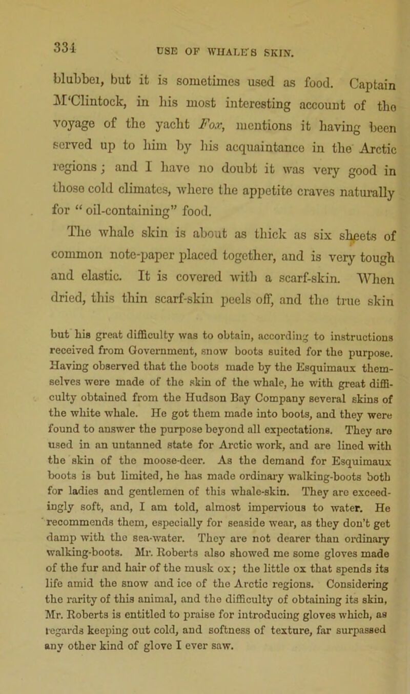 331 blubbei, but it is sometimes used as food. Captain M'Clintock, in liis most interesting account of tho voyage of the yacht Fox, mentions it having been served up to him by his acquaintance in the Arctic regions; and I have no doubt it was very good in those cold climates, where the appetite craves naturally for “ oil-containing” food. The whale slcin is about as thick as six shpets of common note-paper placed together, and is very tough and elastic. It is covered with a scarf-skin. When dried, this thin scarf-skin peels off, and the true skin but his great difficulty was to obtain, according to instructions received from Government, snow boots suited for the purpose. Having observed that the boots made by the Esquimaux them- selves were made of the skin of the whale, he with great diffi- culty obtained from the Hudson Bay Company several skins of the white whale. He got them made into boots, and they were found to answer the purpose beyond all expectations. Thoy are used in an untanned state for Arctic work, and are lined with the skin of the moose-deer. As the demand for Esquimaux boots is but limited, he has made ordinary walking-boots both for ladies and gentlemen of this whale-skin. They are exceed- ingly soft, and, I am told, almost impervious to water. He recommends them, especially for seaside wear, as they don’t get damp with the sea-water. They are not dearer than ordinary walking-boots. Mr. Roberts also showed me some gloves made of the fur and hair of the musk ox; the little ox that spends its life amid the snow and ice of tho Arctic regions. Considering the rarity of this animal, and the difficulty of obtaining its skin, Mr. Roberts is entitled to praise for introducing gloves which, as regards keeping out cold, and softness of texture, far surpassed any other kind of glove I ever saw.