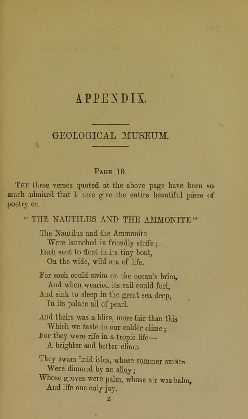 APPENDIX. GEOLOGICAL MUSEUM. Page ]0. The three verses quoted at the above page have been so much admired that I here give the entire beautiful piece of poetry on “ THE NAUTILUS AND THE AMMONITE ” The Nautilus and the Ammonite Were launched in friendly strife; Each sent to float in its tiny boat. On the wide, wild sea of life. For each could swim on the ocean’s brim. And when wearied its sail could furl. And sink to sleep in the great sea deep. In its palace all of pearl. And theirs was a bliss, more fair than this Which we taste in our colder clime; For they were rife in a tropic life— A brighter and better clime. They swam ’mid isles, whose summer smiles Were dimmed by no alloy; Whose groves were palm, whose air was balm. And life one only joy. z