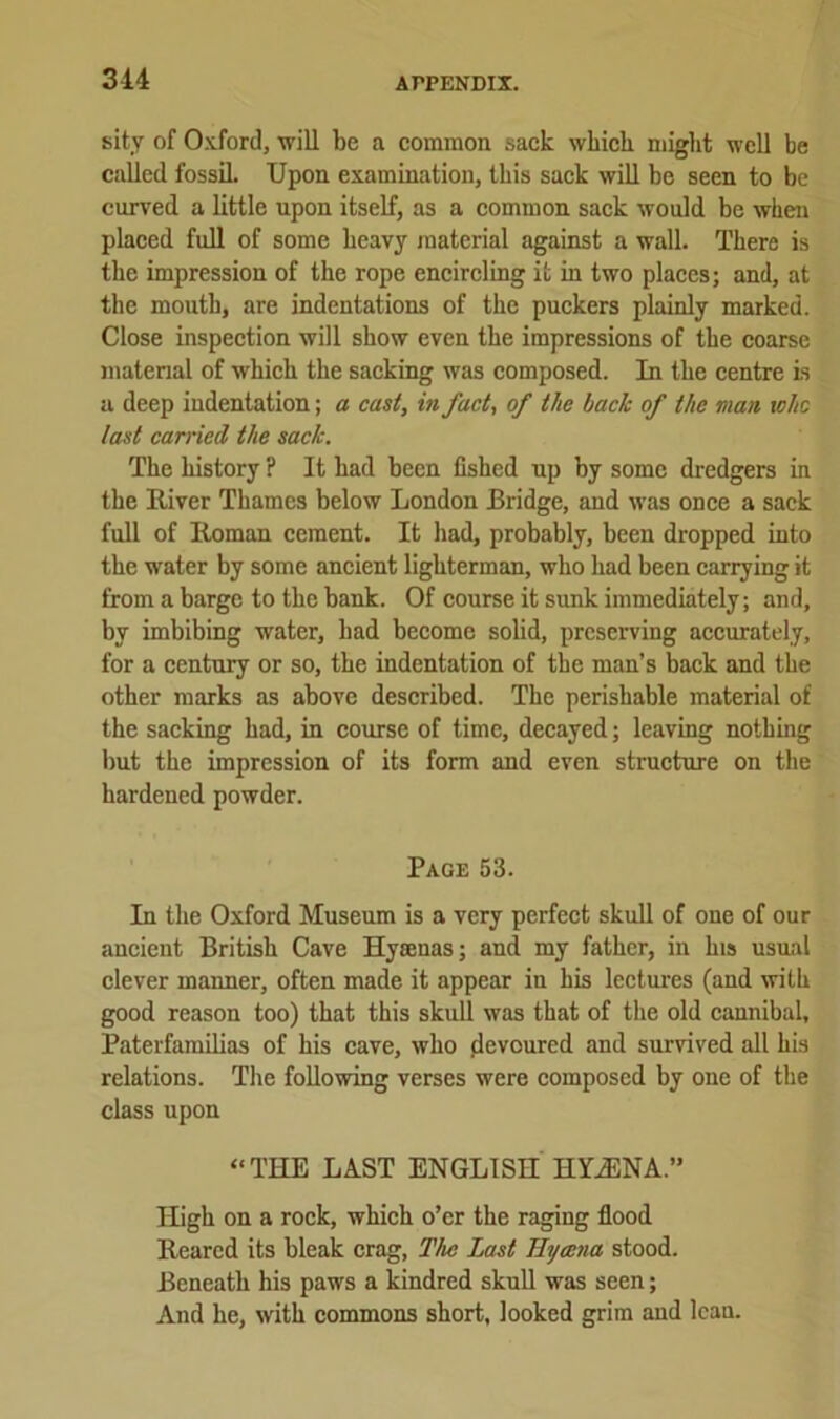 314 sity of Oxford, will be a common sack which might well be called fossil. Upon examination, this sack will be seen to be curved a little upon itself, as a common sack would be when placed full of some heavy material against a wall. There is the impression of the rope encircling it in two places; and, at the mouth, are indentations of the puckers plainly marked. Close inspection will show even the impressions of the coarse material of which the sacking was composed. In the centre is a deep indentation; a cast, in fact, of tlic lack of the man who last carried the sack. The history ? It had been fished up by some dredgers in the River Thames below London Bridge, and was once a sack full of Roman cement. It had, probably, been dropped into the water by some ancient lighterman, who had been carrying it from a barge to the bank. Of course it sunk immediately; and, by imbibing water, had become solid, preserving accurately, for a century or so, the indentation of the man’s back and the other marks as above described. The perishable material of the sacking had, in course of time, decayed; leaving nothing but the impression of its form and even structure on the hardened powder. Page 53. In the Oxford Museum is a very perfect skull of one of our ancient British Cave Hyaenas; and my father, in his usual clever maimer, often made it appear in his lectures (and with good reason too) that this skull was that of the old cannibal. Paterfamilias of his cave, who flevoured and survived all his relations. The following verses were composed by one of the class upon “THE LAST ENGLISH HYfENA.” High on a rock, which o’er the raging flood Reared its bleak crag, The Last Uycena stood. Beneath his paws a kindred skull was seen; And he, with commons short, looked grim and lean.