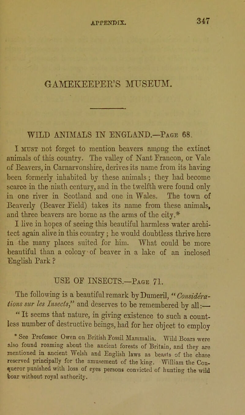 GAMEKEEPER’S MUSEUM. WILD ANIMALS IN ENGLAND.—Page 68. I must not forget to mention beavers among the extinct animals of this country. The valley of Nant Francon, or Yale of Beavers, in Carnarvonshire, derives its name from its having been formerly inhabited by these animals; they had become scarce in the ninth century, and in the twelfth were found only in one river in Scotland and one in Wales. The town of Beaverly (Beaver Pield) takes its name from these animals, and three beavers are borne as the arms of the city * I live in hopes of seeing this beautiful harmless water archi- tect again alive in this country; he would doubtless thrive here in the many places suited for him. What could be more beautiful than a colony of beaver in a lake of an inclosed English Park ? USE OF INSECTS.—Page 71. The following is a beautiful remark byDumeril, “ Considera- tions sur les Insects ” and deserves to be remembered by all:— “ It seems that nature, in giving existence to such a count- less number of destructive beings, had for her object to employ * Seo Professor Owen on British Fossil Mammalia. Wild Boars were also found roaming about the ancient forests of Britain, and thev are mentioned in ancient Welsh and English laws as beasts of the chase reserved principally for the amusement of the king. William the Con- queror punished with loss of eyes persons convicted of hunting the wild boar without royal authority.