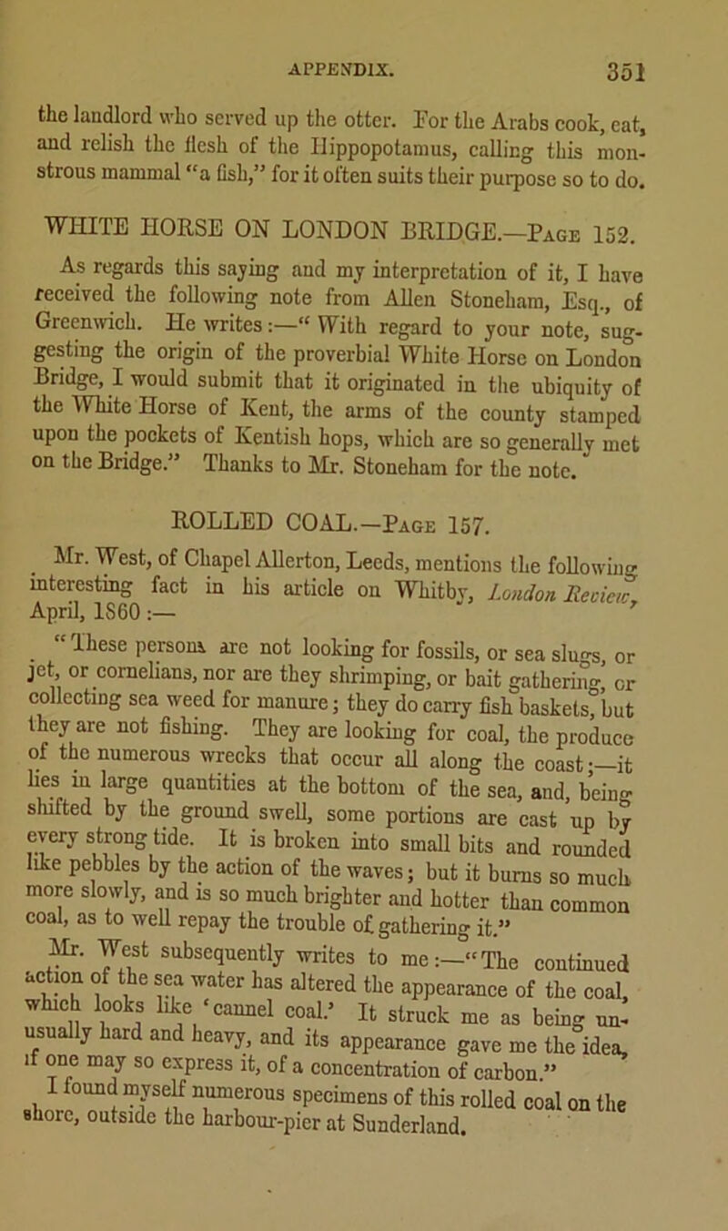 the landlord who served up the otter. 1'or the Arabs cook, eat, and relish the llcsh of the Hippopotamus, calling this mon- strous mammal “a fish,” for it otten suits their purpose so to do. WHITE HORSE ON LONDON BRIDGE.—Page 152. As regards this saying and my interpretation of it, I have received the following note from Allen Stoneham, Esq., of Greenwich. He mites“ With regard to your note, sug- gesting the origin of the proverbial White Horse on Londo^ Bridge, I would submit that it originated in tire ubiquity of the White Horse of Kent, the arms of the county stamped upon the pockets of Kentish hops, which are so generallv met on the Bridge.” Thanks to Mr-. Stoneham for the note. ROLLED COAL.—Page 157. Mr. West, of Chapel Allerton, Leeds, mentions the following interesting fact in his article on Whitbv, London. Recicic April, IS 60 7 “These person* are not looking for fossils, or sea slu-s or jet or cornelians, nor are they shrimping, or bait gathering’ or collecting sea weed for manure; they do cany fish baskets°but they are not fishing. They are looking for coal, the produce of the numerous wrecks that occur all along the coast—it lies m large quantities at the bottom of the sea, and, being shifted by the ground swell, some portions are cast up by every strong tide. It is broken into small bits and rounded like pebbles by the action of the waves; but it bums so much more slowly, and is so much brighter and hotter than common coal, as to well repay the trouble of gathering it.” Mr. West subsequently writes to me:—“The continued action of the sea water has altered the appearance of the coal, which looks like ‘cannel coal.’ It struck me as being un- usually hard and heavy, and its appearance gave me the idea, if one may so express it, of a concentration of carbon.” I found myself numerous specimens of this rolled coal on the shore, outside the harbour-pier at Sunderland.