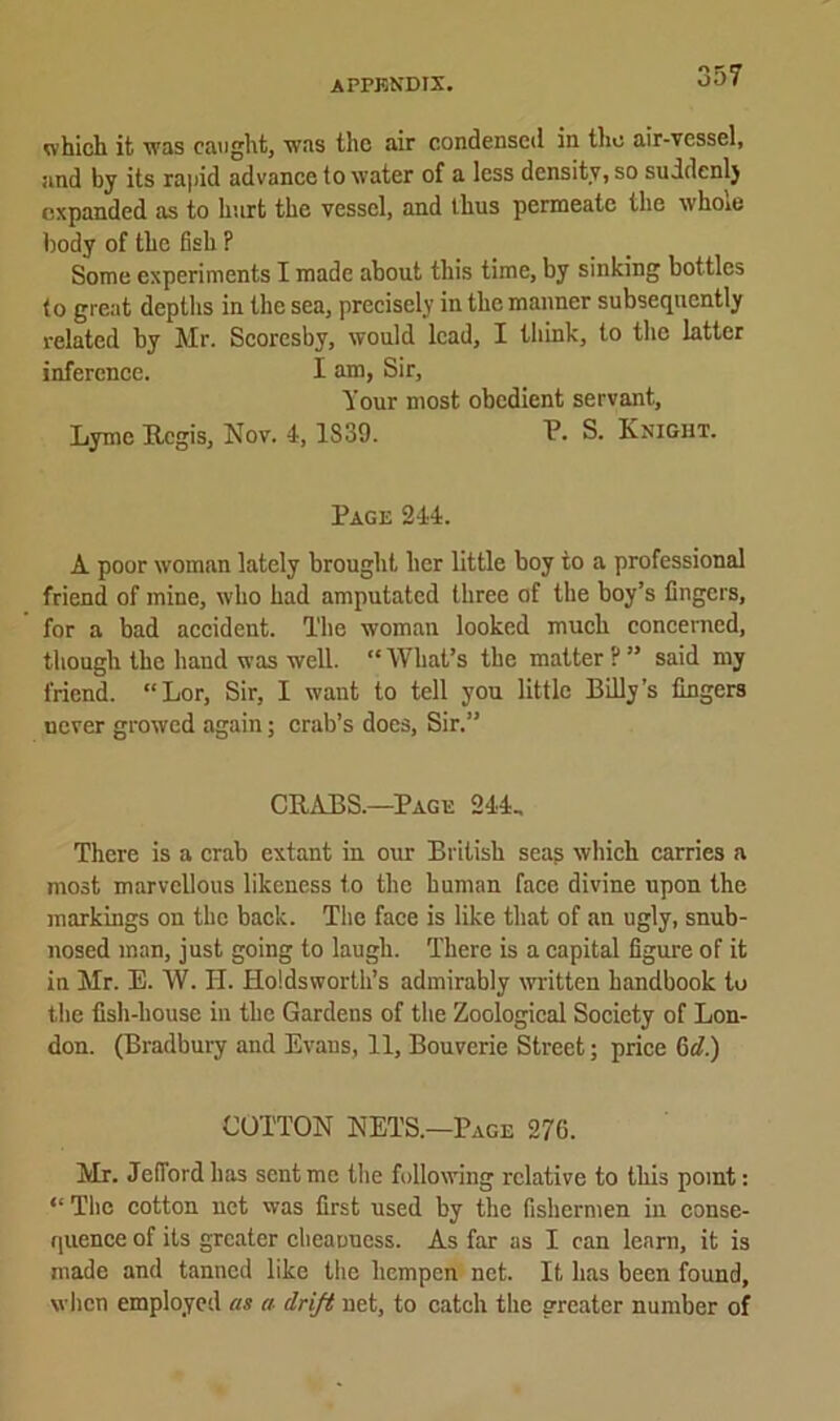 35? which it was caught, was the air condensed in the air-vessel, and by its rapid advance to water of a less density, so suddenly expanded as to hurt the vessel, and thus permeate the whoie body of the fish ? Some experiments I made about this time, by sinking bottles to great depths in the sea, precisely in the manner subsequently related by Mr. Scoresby, would lead, I think, to the latter inference. I am, Sir, Your most obedient servant, Lyme Regis, Nov. 4,1839. P. S. Knight. Page 244. A poor woman lately brought her little boy to a professional friend of mine, who had amputated three of the boy’s fingers, for a bad accident. The woman looked much concerned, though the hand was well. “ What’s the matter ? ” said my friend. “Lor, Sir, I want to tell you little Billy’s fingers never growed again; crab’s does, Sir.” CRABS.—Page 244, There is a crab extant in our British seag which carries a most marvellous likeness to the human face divine upon the markings on the back. The face is like that of an ugly, snub- nosed man, just going to laugh. There is a capital figure of it in Mr. E. W. II. Holdsworth’s admirably written handbook to the fish-liouse in the Gardens of the Zoological Society of Lon- don. (Bradbury and Evans, 11, Bouverie Street; price Gel.) COTTON NETS.—Page 276. Mr. Jefford has sent me the following relative to this point: “ The cotton net was first used by the fishermen in conse- quence of its greater cbeanuess. As far as I can learn, it is made and tanned like the hempen net. It has been found, when employed as a- drift net, to catch the greater number of