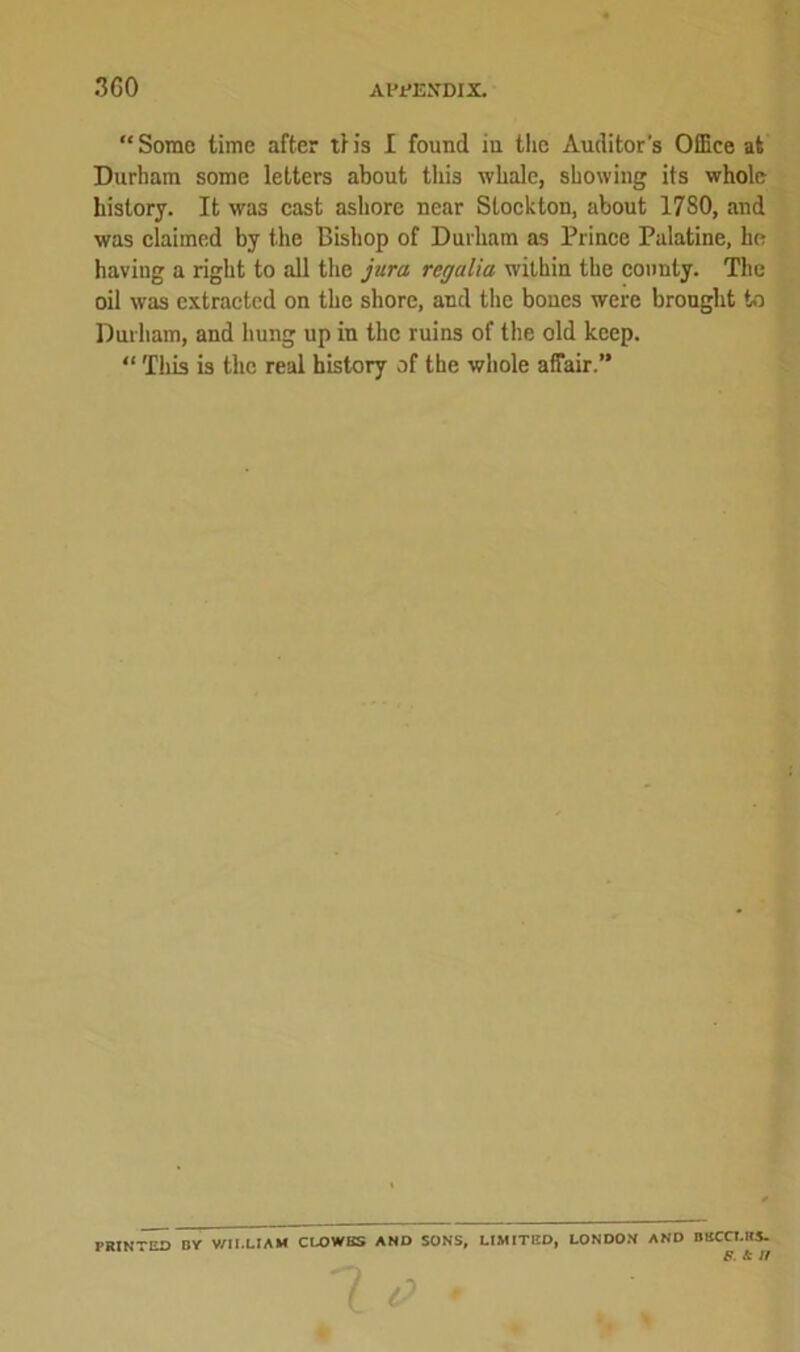 “Some time after tf is I found in the Auditor's OfEce at Durham some letters about this whale, showing its whole history. It was cast ashore near Stockton, about 1780, and was claimed by the Bishop of Durham as Prince Palatine, he having a right to all the jura regalia within the county. The oil was extracted on the shore, and the bones were brought to Durham, and hung up in the ruins of the old keep. “ This is the real history of the whole affair.” prin~ed nr william clowbs and sons, limited, London and rmccuts. F. & If