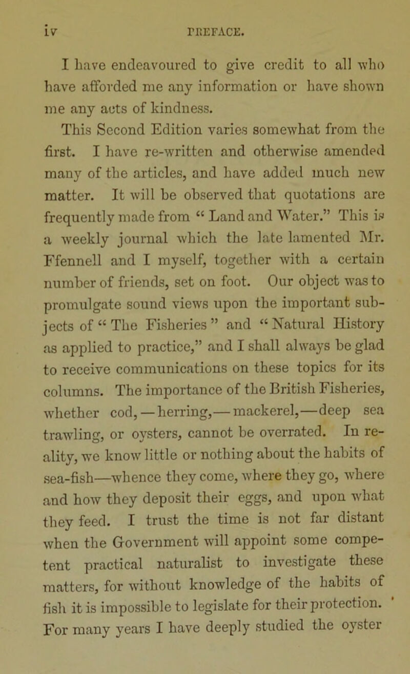 I have endeavoured to give credit to all who have afforded me any information or have shown me any acts of kindness. This Second Edition varies somewhat from the first. I have re-written and otherwise amended many of the articles, and have added much new matter. It will be observed that quotations are frequently made from “ Land and Water.” This is a weekly journal which the late lamented Mr. Ffennell and I myself, together with a certain number of friends, set on foot. Our object was to promulgate sound views upon the important sub- jects of “ The Fisheries” and “Natural History as applied to practice,” and I shall always be glad to receive communications on these topics for its columns. The importance of the British Fisheries, whether cod, —herring,— mackerel,—deep sea trawling, or oysters, cannot be overrated. In re- ality, we know little or nothing about the habits of sea-fish—whence they come, where they go, where and how they deposit their eggs, and upon what they feed. I trust the time is not far distant when the Government will appoint some compe- tent practical naturalist to investigate these matters, for without knowledge of the habits of fish it is impossible to legislate for their protection. For many years I have deeply studied the oyster