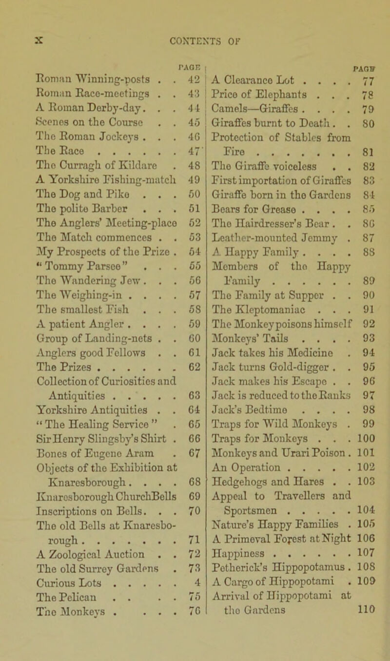 TAGE | Roman Winning-posts . . 42 I Roman Race-meetings . . 43 A Roman Derby-day. . . 44 Scenes on the Course . . 45 The Roman Jockeys . . . 4G The Race 47' The Curragh of Kildare . 48 A Yorkshire I’ishing-matcli 49 The Dog and Piko . . . 50 The polite Barber ... 51 The Anglers’ Meeting-place 52 The Match commences . . 53 My Prospects of the Prize . 54 “ Tommy Parsee ” ... 65 The Wandering Jew ... 56 The Weighing-in .... 57 The smallest Fish ... 58 A patient Angler .... 59 Group of Landing-nets . . GO Anglers good Fellows . . 61 The Prizes 62 Collection of Curiosities and Antiquities 63 Yorkshire Antiquities . . 64 “ The Healing Service ” . 65 Sir Henry Slingsby’s Shirt . 66 Bones of Eugene Aram . 67 Objects of the Exhibition at Knaresborough.... 68 Knaresborough ChurchBells 69 Inscriptions on Bells. . . 70 The old Bells at Knaresbo- rough 71 A Zoological Auction . . 72 The old Surrey Gardens . 73 Curious Lots 4 The Pelican . . . . 75 The Monkeys . ... 76 PAGU A Clearance Lot .... 77 Price of Elephants ... 78 Camels—Giraffes .... 79 Giraffes burnt to Death. . 80 Protection of Stables from Fire 81 The Giraffe voiceless . . 82 First importation of Giraffes 83 Giruffe born in tho Gardens 84 Bears for Grease .... 85 The Hairdresser’s Bear . . 86 Leather-mounted Jemmy . 87 A Happy Family. . . . 8S Members of tho Happy Family 89 The Family at Supper . . 90 The Kleptomaniac ... 91 The Monkeypoisonshimself 92 Monkeys’ Tails .... 93 Jack takes his Medicine . 94 Jack turns Gold-digger . . 95 Jack makes his Escape . . 96 Jack is reduced to the Ranks 97 Jack’s Bedtime .... 98 Traps for Wild Monkeys . 99 Traps for Monkeys . . .100 Monkeys and Urari Poison . 101 An Operation 102 Hedgehogs and Hares . .103 Appeal to Travellers and Sportsmen 104 Nature’s Happy Families . 105 A Primoval Forest at Night 106 Happiness 107 Potherick’s Hippopotamus. 108 A Cargo of Hippopotami . 109 Arrival of Hippopotami at tho Gardens 110