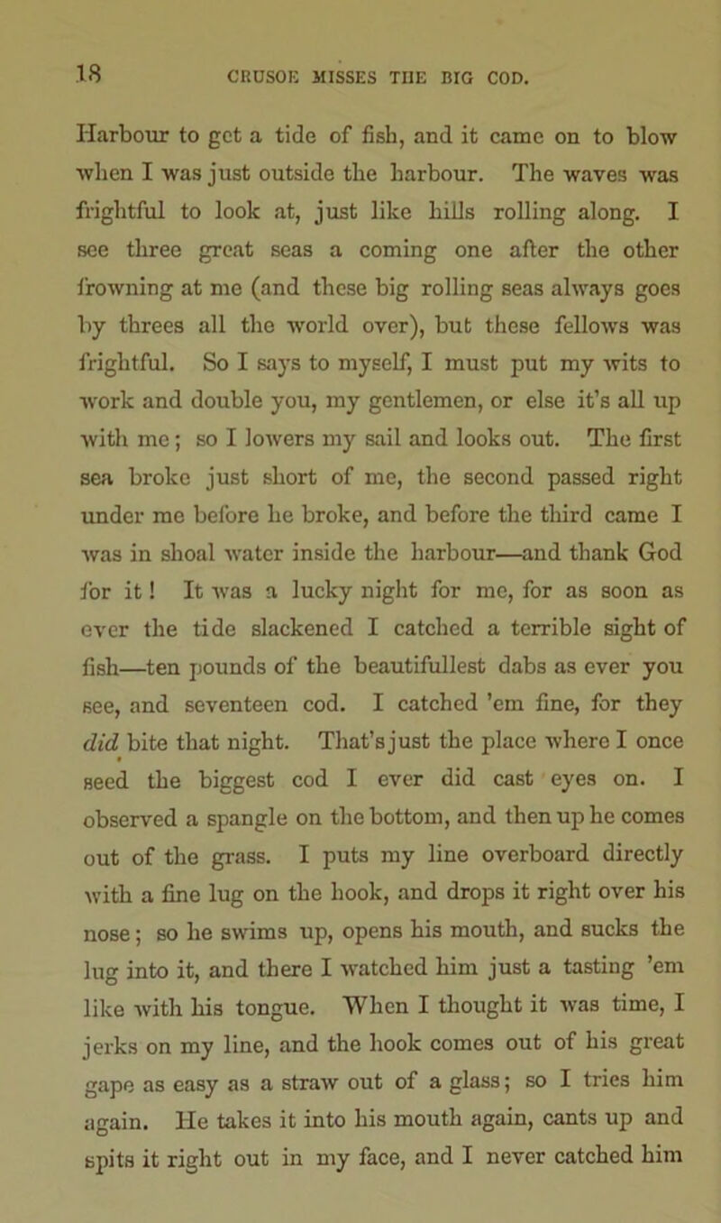 Harbour to get a tide of fish, and it came on to blow when I was just outside the harbour. The waves was frightful to look at, just like hills rolling along. I see three great seas a coming one after the other frowning at me (and these big rolling seas always goes by threes all the world over), but these fellows was frightful. So I says to myself, I must put my wits to work and double you, my gentlemen, or else it’s all up with me; so I lowers my sail and looks out. The first sea broke just short of me, the second passed right under me before lie broke, and before the third came I was in shoal water inside the harbour—and thank God for it! It was a lucky night for me, for as soon as ever the tide slackened I catched a terrible sight of fish—ten pounds of the beautifullest dabs as ever you see, and seventeen cod. I catched ’em fine, for they did bite that night. That’sjust the place where I once seed the biggest cod I ever did cast eyes on. I observed a spangle on the bottom, and then up he comes out of the grass. I puts my line overboard directly with a fine lug on the hook, and drops it right over his nose; so he swims up, opens his mouth, and sucks the lug into it, and there I watched him just a tasting ’em like with his tongue. When I thought it was time, I jerks on my line, and the hook comes out of his great gape as easy as a straw out of a glass; so I tries him again. He takes it into his mouth again, cants up and spits it right out in my face, and I never catched him