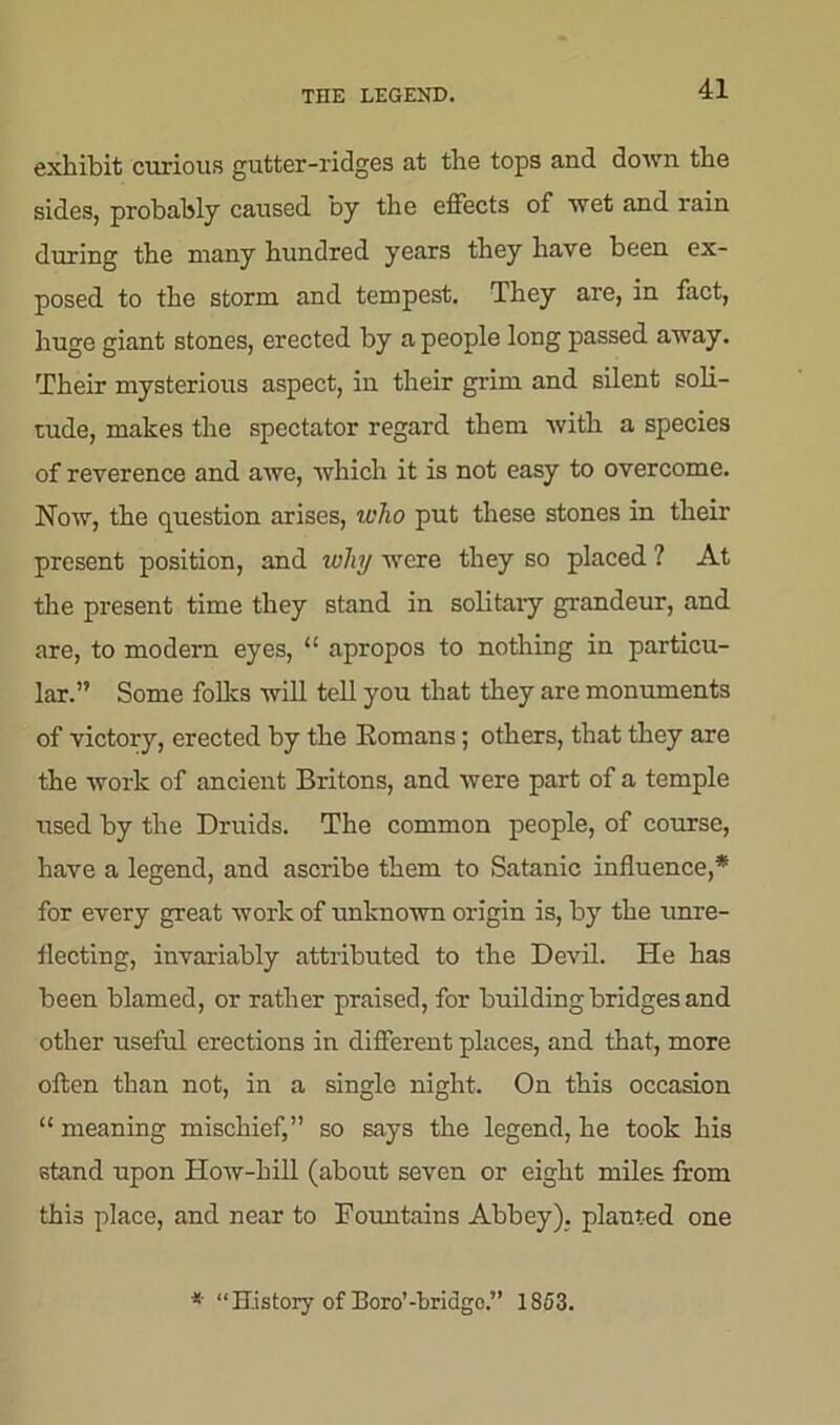 THE LEGEND. exhibit curious gutter-ridges at the tops and down the sides, probably caused by the effects of wet and rain during the many hundred years they have been ex- posed to the storm and tempest. They are, in fact, huge giant stones, erected by a people long passed away. Their mysterious aspect, in their grim and silent soli- tude, makes the spectator regard them with a species of reverence and awe, which it is not easy to overcome. Now, the question arises, who put these stones in their present position, and why were they so placed ? At the present time they stand in solitary grandeur, and are, to modern eyes, “ apropos to nothing in particu- lar.” Some folks will tell you that they are monuments of victory, erected by the Romans; others, that they are the work of ancient Britons, and were part of a temple used by the Druids. The common people, of course, have a legend, and ascribe them to Satanic influence,* for every great work of unknown origin is, by the unre- flecting, invariably attributed to the Devil. He has been blamed, or rather praised, for building bridges and other useful erections in different places, and that, more often than not, in a single night. On this occasion “ meaning mischief,” so says the legend, he took his stand upon How-hill (about seven or eight miles from this place, and near to Fountains Abbey), planted one * “History of Boro’-hridgo.” 1853.