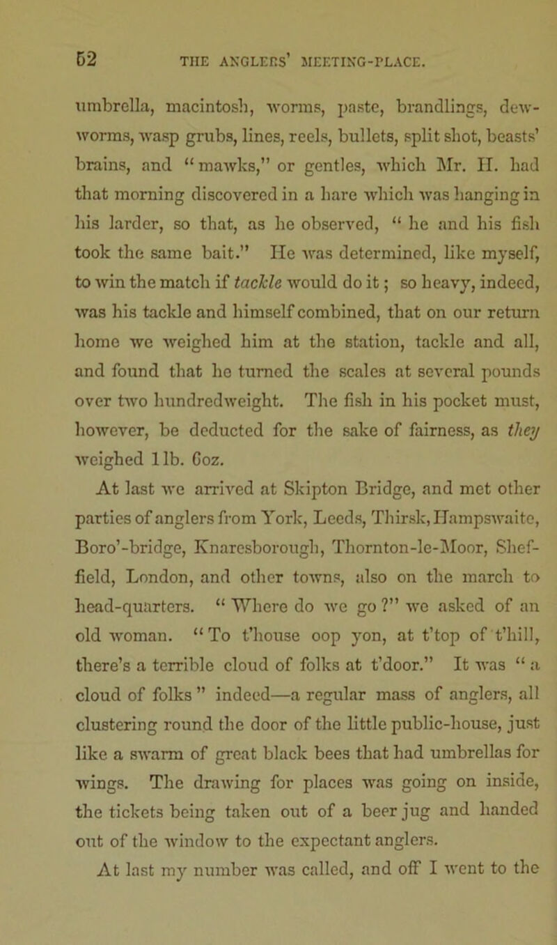 62 THE ANGLERS’ JIEETING-PLACE. umbrella, macintosh, worms, paste, brandlings, dew- worms, wasp grubs, lines, reels, bullets, split shot, beasts’ brains, and “mawlts,” or gentles, which Mr. H. had that morning discovered in a hare which was hanging in his larder, so that, as he observed, “ he and his fish took the same bait.” He was determined, like myself, to win the match if tackle would do it; so heavy, indeed, was his tackle and himself combined, that on our return home we weighed him at the station, tackle and all, and found that he turned the scales at several pounds over two hundredweight. The fish in his pocket must, however, be deducted for the sake of fairness, as they weighed lib. Goz. At last we arrived at Skipton Bridge, and met other parties of anglers from York, Leeds, Thirsk, Hampswaite, Boro’-bridge, Knarcsborough, Thornton-le-Moor, Shef- field, London, and other towns, also on the march to head-quarters. “ Where do we go ?” we asked of an old woman. “To t’house oop yon, at t’top of t’hill, there’s a terrible cloud of folks at t’door.” It was “ a cloud of folks ” indeed—a regular mass of anglers, all clustering round the door of the little public-house, just like a swarm of great black bees that had umbrellas for wings. The drawing for places was going on inside, the tickets being taken out of a beer jug and handed out of the window to the expectant anglers. At last my number was called, and off I went to the