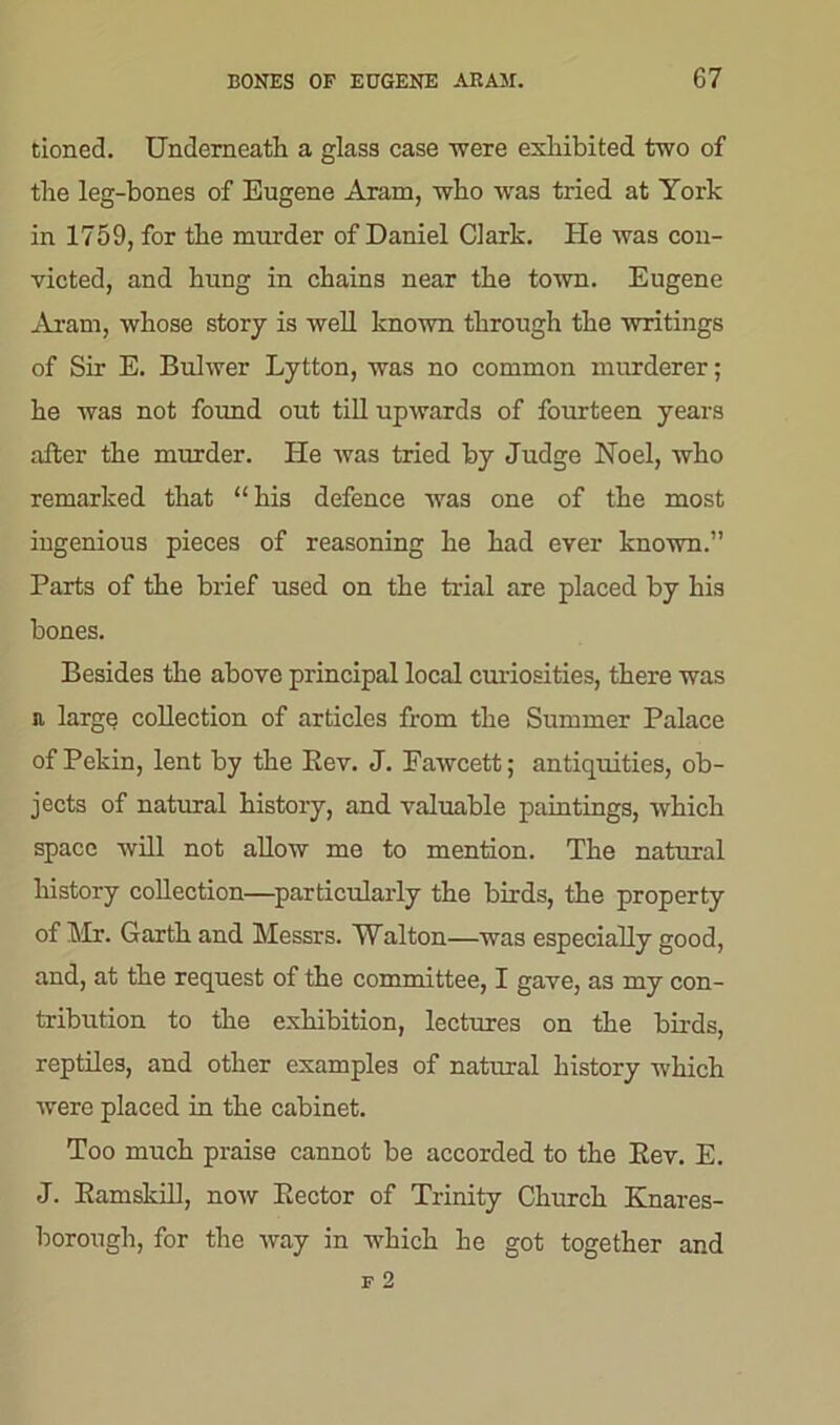 tioned. Underneath a glass case -were exhibited two of the leg-bones of Eugene Aram, who was tried at York in 1759, for the murder of Daniel Clark. He was con- victed, and hung in chains near the town. Eugene Aram, whose story is well known through the writings of Sir E. Bulwer Lytton, was no common murderer; he was not found out till upwards of fourteen years after the murder. He was tried by Judge Noel, who remarked that “his defence was one of the most ingenious pieces of reasoning he had ever known.” Parts of the brief used on the trial are placed by his bones. Besides the above principal local curiosities, there was a large collection of articles from the Summer Palace of Pekin, lent by the Eev. J. Fawcett; antiquities, ob- jects of natural history, and valuable paintings, which space will not allow me to mention. The natural history collection—particularly the birds, the property of Mr. Garth and Messrs. Walton—was especially good, and, at the request of the committee, I gave, as my con- tribution to the exhibition, lectures on the birds, reptiles, and other examples of natural history which were placed in the cabinet. Too much praise cannot be accorded to the Eev. E. J. Bamskill, now Sector of Trinity Church Knares- borough, for the way in which he got together and