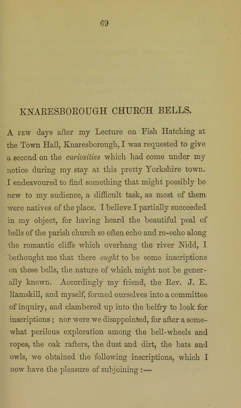 KNARESBOROUGH CHURCH BELLS. A few days after my Lecture on Fish Hatching at the Town Hall, Knaresborough, I was requested to give a second on the curiosities which had come under my notice during my stay at this pretty Yorkshire town. I endeavoured to find something that might possibly be new to my audience, a difficult task, as most of them were natives of the place. I believe I partially succeeded in my object, for having heard the beautiful peal of bells of the parish church so often echo and re-echo along the romantic cliffs which overhang the river Nidd, I bethought me that there ought to be some inscriptions on these bells, the nature of which might not be gener- ally known. Accordingly my friend, the Rev. J. E. Eamskill, and myself, formed ourselves into a committee of inquiry, and clambered up into the belfry to look for inscriptions; nor were we disappointed, for after a some- what perilous exploration among the bell-wheels and ropes, the oak rafters, the dust and dirt, the bats and owls, we obtained the following inscriptions, which I now have the pleasure of subjoining:—