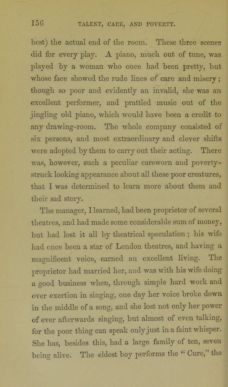 15G TALENT, CAKE, AND TOVEnTr. best) the actual end of the room. These three scenes did for every play. A piano, much out of tune, was played by a woman who once had been pretty, but whose face showed the rude lines of care and misery; though so poor and evidently an invalid, she was an excellent performer, and prattled music out of the jingling old piano, which would have been a credit to any drawing-room. The whole company consisted of six persons, and most extraordinary and clever shifts were adopted by them to carry out their acting. There was, however, such a peculiar careworn and poverty- struck looking appearance about all these poor creatures, that I was determined to learn more about them and their sad story. The manager, I learned, had been proprietor of several theatres, and had made some considerable sum of money, but had lost it all by theatrical speculation; his wife had once been a star of London theatres, and having a magnificent voice, earned an excellent living. The proprietor had married her, and was with his wife doing a good business when, through simple hard work and over exertion in singing, one day her voice broke down in the middle of a song, and she lost not only her power of ever afterwards singing, but almost of even talking, for the poor thing can speak only just in a faint whisper. She has, besides this, had a large family of ten, seven being alive. The eldest boy performs the i! Cure, the