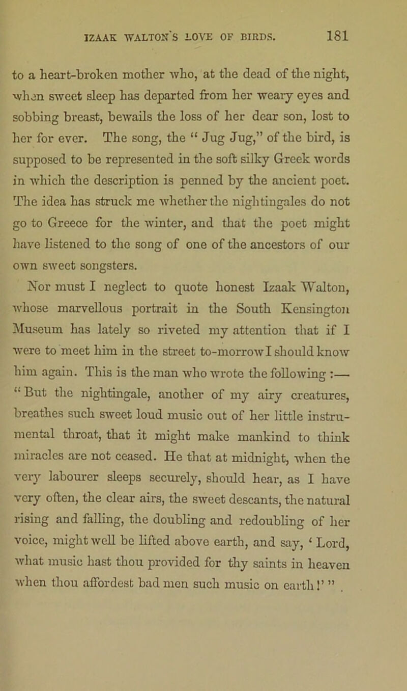 to a heart-broken mother who, at the dead of the night, when sweet sleep has departed from her weary eyes and sobbing breast, bewails the loss of her dear son, lost to her for ever. The song, the “ Jug Jug,” of the bird, is supposed to be represented in the soft silky Greek words in which the description is penned by the ancient poet. The idea has struck me whether the nightingales do not go to Greece for the winter, and that the poet might have listened to the song of one of the ancestors of our own sweet songsters. Nor must I neglect to quote honest Izaak Walton, whose marvellous portrait in the South Kensington Museum has lately so riveted my attention that if I were to meet him in the street to-morrow I should know him again. This is the man who wrote the following :— “ But the nightingale, another of my airy creatures, breathes such sweet loud music out of her little instru- mental throat, that it might make mankind to think miracles are not ceased. He that at midnight, when the very labourer sleeps securely, should hear, as I have very often, the clear airs, the sweet descants, the natural rising and falling, the doubling and redoubling of her voice, might well be lifted above earth, and say, 1 Lord, what music hast thou provided for thy saints in heaven when thou aftordest bad men such music on earth 1’ ”