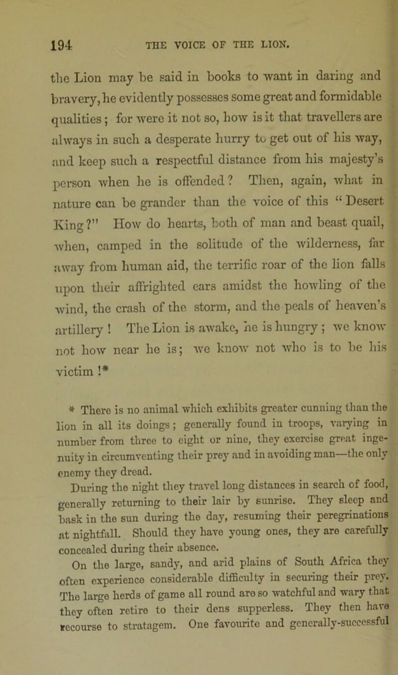 the Lion may be said in books to want in daring and bravery, he evidently possesses some great and formidable qualities; for were it not so, how is it that travellers are always in such a desperate hurry to get out of his way, and keep such a respectful distance from his majesty’s person when he is offended? Then, again, what in nature can be grander than the voice of this “ Desert King ?” How do hearts, both of man and beast quail, when, camped in the solitude of the wilderness, far away from human aid, the terrific roar of the lion fills upon their affrighted ears amidst the howling of the wind, the crash of the storm, and the peals of heaven’s artillery ! The Lion is awake, he is hungry ; we know not how near lie is; we know not who is to be his victim !* * There is no animal which exhibits greater cunning than the lion in all its doings; generally found in troops, varying in number from three to eight or nine, they exercise great inge- nuity in circumventing their prey and in avoiding man—the only enemy they dread. During the night they travel long distances in search of food, generally returning to their lair by sunrise. They sleep and bask in the sun during the day, resuming their peregrinations at nightfall. Should they have young ones, they are carefully concealed during their absence. On the large, sandy, and arid plains of South Africa they often experience considerable difficulty in securing their prey. The large herds of game all round are so watchful and wary that they often retiro to their dens suppcrless. They then have recourse to stratagem. One favourite and generally-successful
